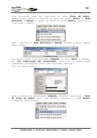 34
Elaboração e Direitos Reservados a Pedro Vieira Neto
Esta alteração pode ser realizada no modo Folha de Dados,
necessitando apenas a escolha no menu da opção Exibir » Modo
Estrutura / Design ou dando um Click no ícone Exibir, conforme a
ilustração a seguir:
Após a escolha do Modo Estrutura / Design veremos a nossa tabela
desta forma:
Escolhemos então a propriedade Indexado na guia Geral e optamos
por Sim (Duplicação não autorizada), para que os dados sejam
ordenados e protegidos contra uma digitação repetida.
Veja na figura abaixo:
Após a mudança da propriedade Indexado, devemos voltar para o Modo
de Folha de Dados, para isso devemos escolher o ícone Exibir
novamente, veja abaixo:
 