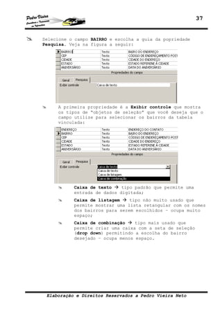 37
Elaboração e Direitos Reservados a Pedro Vieira Neto
Selecione o campo BAIRRO e escolha a guia da popriedade
Pesquisa. Veja na figura a seguir:
A primeira propriedade é a Exibir controle que mostra
os tipos de “objetos de seleção” que você deseja que o
campo utilize para selecionar os bairros da tabela
vinculada:
Caixa de texto tipo padrão que permite uma
entrada de dados digitada;
Caixa de listagem tipo não muito usado que
permite mostrar uma lista retangular com os nomes
dos bairros para serem escolhidos – ocupa muito
espaço;
Caixa de combinação tipo mais usado que
permite criar uma caixa com a seta de seleção
(drop down) permitindo a escolha do bairro
desejado – ocupa menos espaço.
 