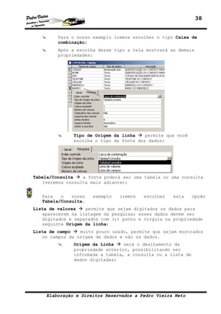 38
Elaboração e Direitos Reservados a Pedro Vieira Neto
Para o nosso exemplo iremos escolher o tipo Caixa de
combinação;
Após a escolha desse tipo a tela mostrará as demais
propriedades:
Tipo de Origem da linha permite que você
escolha o tipo da fonte dos dados:
Tabela/Consulta a fonte poderá ser uma tabela ou uma consulta
(veremos consulta mais adiante);
Para o nosso exemplo iremos escolher esta opção
Tabela/Consulta.
Lista de valores permite que sejam digitados os dados para
aparecerem na listagem da pesquisa; esses dados devem ser
digitados e separados com (;) ponto e vírgula na propriedade
seguinte Origem da linha;
Lista de campo muito pouco usado, permite que sejam mostrados
os campos da origem de dados e não os dados.
Origem da Linha será o dealhamento da
propriedade anterior, possibilitando ser
informada a tabela, a consulta ou a lista de
dados digitadas;
 