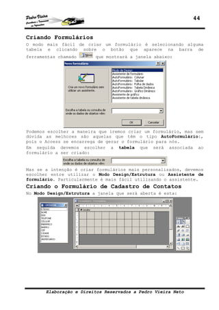 44
Elaboração e Direitos Reservados a Pedro Vieira Neto
Criando Formulários
O modo mais fácil de criar um formulário é selecionando alguma
tabela e clicando sobre o botão que aparece na barra de
ferramentas chamado que mostrará a janela abaixo:
Podemos escolher a maneira que iremos criar um formulário, mas sem
dúvida as melhores são aquelas que têm o tipo AutoFormulário:,
pois o Access se encarrega de gerar o formulário para nós.
Em seguida devemos escolher a tabela que será associada ao
formulário a ser criado:
Mas se a intenção é criar formulários mais personalizados, devemos
escolher entre utilizar o Modo Design/Estrutura ou Assistente de
formulário. Particularmente é mais fácil utilizando o assistente.
Criando o Formulário de Cadastro de Contatos
No Modo Design/Estrutura a janela que será aberta é esta:
 
