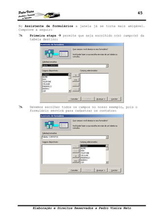 45
Elaboração e Direitos Reservados a Pedro Vieira Neto
No Assistente de formulários a janela já se torna mais amigável.
Comprove a seguir:
Primeira etapa permite que seja escolhido o(s) campo(s) da
tabela destino:
Devemos escolher todos os campos no nosso exemplo, pois o
formulário servirá para cadastrar os contatos:
 