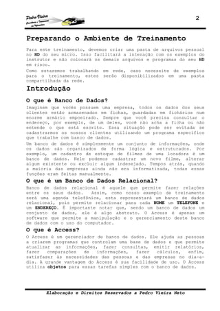2
Elaboração e Direitos Reservados a Pedro Vieira Neto
Preparando o Ambiente de Treinamento
Para este treinamento, devemos criar uma pasta de arquivos pessoal
no HD do seu micro. Isso facilitará a interação com os exemplos do
instrutor e não colocará os demais arquivos e programas do seu HD
em risco.
Como estaremos trabalhando em rede, caso necessite de exemplos
para o treinamento, estes serão disponibilizados em uma pasta
compartilhada da rede.
Introdução
O que é Banco de Dados?
Imaginem que vocês possuem uma empresa, todos os dados dos seus
clientes estão armazenados em fichas, guardadas em fichários num
enorme armário empoeirado. Sempre que você precisa consultar o
endereço, por exemplo, de um deles, você não acha a ficha ou não
entende o que está escrito. Essa situação pode ser evitada se
cadastrarmos os nossos clientes utilizando um programa específico
que trabalhe com banco de dados.
Um banco de dados é simplesmente um conjunto de informações, onde
os dados são organizados de forma lógica e estruturados. Por
exemplo, um cadastro de estoque de filmes de uma locadora é um
banco de dados. Nele podemos cadastrar um novo filme, alterar
algum existente ou excluir algum indesejado. Tempos atrás, quando
a maioria das empresas ainda não era informatizada, todas essas
funções eram feitas manualmente.
O que é um Banco de Dados Relacional?
Banco de dados relacional é aquele que permite fazer relações
entre os seus dados. Assim, como nosso exemplo de treinamento
será uma agenda telefônica, esta representará um banco de dados
relacional, pois permite relacionar para cada NOME um TELEFONE e
um ENDEREÇO. É importante notar que, sendo um banco de dados um
conjunto de dados, ele é algo abstrato. O Access é apenas um
software que permite a manipulação e o gerenciamento deste banco
de dados com o uso do computador.
O que é Access?
O Access é um gerenciador de banco de dados. Ele ajuda as pessoas
a criarem programas que controlam uma base de dados e que permite
atualizar as informações, fazer consultas, emitir relatórios,
fazer comparações de informações, fazer cálculos, enfim,
satisfazer às necessidades das pessoas e das empresas no dia-a-
dia. A grande vantagem do Access é sua facilidade de uso. O Access
utiliza objetos para essas tarefas simples com o banco de dados.
 