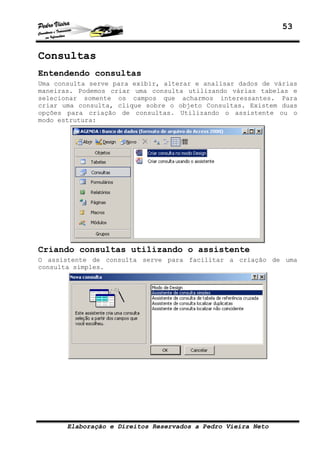 53
Elaboração e Direitos Reservados a Pedro Vieira Neto
Consultas
Entendendo consultas
Uma consulta serve para exibir, alterar e analisar dados de várias
maneiras. Podemos criar uma consulta utilizando várias tabelas e
selecionar somente os campos que acharmos interessantes. Para
criar uma consulta, clique sobre o objeto Consultas. Existem duas
opções para criação de consultas. Utilizando o assistente ou o
modo estrutura:
Criando consultas utilizando o assistente
O assistente de consulta serve para facilitar a criação de uma
consulta simples.
 