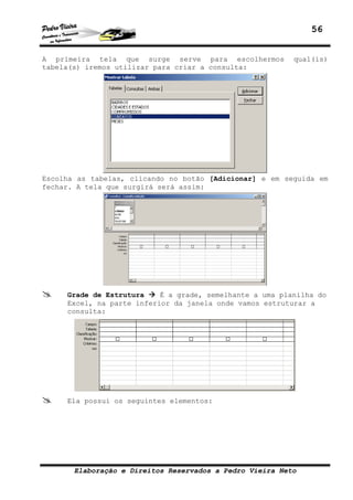 56
Elaboração e Direitos Reservados a Pedro Vieira Neto
A primeira tela que surge serve para escolhermos qual(is)
tabela(s) iremos utilizar para criar a consulta:
Escolha as tabelas, clicando no botão [Adicionar] e em seguida em
fechar. A tela que surgirá será assim:
Grade de Estrutura É a grade, semelhante a uma planilha do
Excel, na parte inferior da janela onde vamos estruturar a
consulta:
Ela possui os seguintes elementos:
 