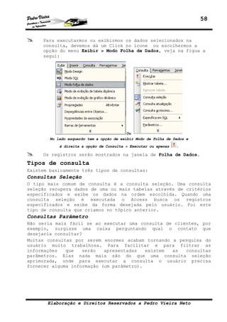 58
Elaboração e Direitos Reservados a Pedro Vieira Neto
Para executarmos ou exibirmos os dados selecionados na
consulta, devemos dá um Click no ícone ou escolhermos a
opção do menu Exibir » Modo Folha de Dados, veja na figua a
segui:
Ou
No lado esquerdo tem a opção de exibir Modo de Folha de Dados e
à direita a opção de Consulta » Executar ou apenas .
Os registros serão mostrados na janela de Folha de Dados.
Tipos de consulta
Existem basicamente três tipos de consultas:
Consultas Seleção
O tipo mais comum de consulta é a consulta seleção. Uma consulta
seleção recupera dados de uma ou mais tabelas através de critérios
especificados e exibe os dados na ordem escolhida. Quando uma
consulta seleção é executada o Access busca os registros
especificados e exibe da forma desejada pelo usuário. Foi este
tipo de consulta que criamos no tópico anterior.
Consultas Parâmetro
Não seria mais fácil se ao executar uma consulta de clientes, por
exemplo, surgisse uma caixa perguntando qual o contato que
desejaria consultar?
Muitas consultas por serem enormes acabam tornando a pesquisa do
usuário muito trabalhosa. Para facilitar e para filtrar as
informações que serão apresentadas existem as consultas
parâmetros. Elas nada mais são do que uma consulta seleção
aprimorada, onde para executar a consulta o usuário precisa
fornecer alguma informação (um parâmetro).
 