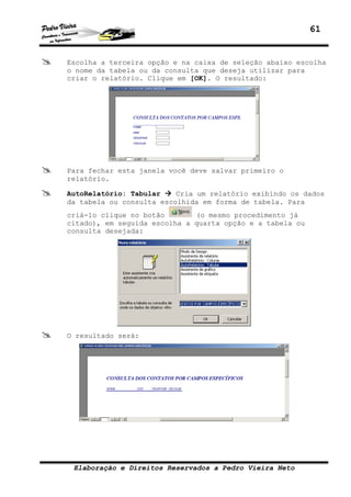 61
Elaboração e Direitos Reservados a Pedro Vieira Neto
Escolha a terceira opção e na caixa de seleção abaixo escolha
o nome da tabela ou da consulta que deseja utilizar para
criar o relatório. Clique em [OK]. O resultado:
Para fechar esta janela você deve salvar primeiro o
relatório.
AutoRelatório: Tabular Cria um relatório exibindo os dados
da tabela ou consulta escolhida em forma de tabela. Para
criá-lo clique no botão (o mesmo procedimento já
citado), em seguida escolha a quarta opção e a tabela ou
consulta desejada:
O resultado será:
 