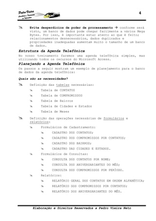 4
Elaboração e Direitos Reservados a Pedro Vieira Neto
Evite desperdícios de poder de processamento conforme será
visto, um banco de dados pode chegar facilmente a vários Mega
Bytes. Por isso, é importante estar atento ao que é feito;
relacionamentos desnecessários, dados duplicados e
propriedades inadequadas aumentam muito o tamanho de um banco
de dados.
Estrutura da Agenda Telefônica
No nosso treinamento faremos uma agenda telefônica simples, mas
utilizando todos os recursos do Microsoft Access.
Planejando a Agenda Telefônica
Os passos a seguir mostram um exemplo de planejamento para o banco
de dados da agenda telefônica:
Quais são as necessidades?
Definição das tabelas necessárias:
Tabela de CONTATOS
Tabela de COMPROMISSOS
Tabela de Bairros
Tabela de Cidades e Estados
Tabela de Meses
Definição das operações necessárias de formulários e
relatórios:
Formulários de Cadastramento:
CADASTRO DOS CONTATOS;
CADASTRO DOS COMPROMISSOS POR CONTATOS;
CADASTRO DOS BAIRROS;
CADASTRO DAS CIDADES E ESTADOS.
Formulários de Consultas:
CONSULTA DOS CONTATOS POR NOME;
CONSULTA DOS ANIVERSARIANTES DO MÊS;
CONSULTA DOS COMPROMISSOS POR PERÍODO.
Relatórios:
RELATÓRIO GERAL DOS CONTATOS EM ORDEM ALFABÉTICA;
RELATÓRIO DOS COMPROMISSOS POR CONTATOS;
RELATÓRIO DOS ANIVERSARIANTES DO MÊS.
 
