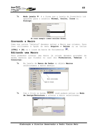 68
Elaboração e Direitos Reservados a Pedro Vieira Neto
Modo janela é a forma que a janela do formulário irá
aparecer para o usuário: Normal, Oculto, Ícone ou
Diálogo:
No nosso exemplo iremos escolher Normal.
Gravando a Macro
Como nos outros “objetos” devemos salvar a Macro que criamos. Para
isso utilizamos à opção do menu Arquivo » Salvar ou as teclas
[CTRL] + [B] ou o ícone da barra de ferramentas .
Editando uma Macro
Para podermos alterar uma macro já criada devemos proceder da
mesma maneira que fizemos no caso dos Formulários, Tabelas e
Consultas:
Na janela de Banco de Dados no objeto Macros
selecionamos a macro deseja:
Com o Click no botão você poderá entrar no Modo
de Design/Estrutura e alterar a macro selecionada:
 