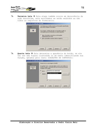 72
Elaboração e Direitos Reservados a Pedro Vieira Neto
Terceira tela Esta etapa também ocorre em decorrência da
ação escolhida, nela escolhemos se serão exibidos ao não
todos os registros do formulário:
Quarta tela Esta determina a aparência do botão, se ele
vai ter uma figura ilustrando ou um texto identificando sua
função, optamos pelo texto (CADASTRO DE CONTATOS):
 