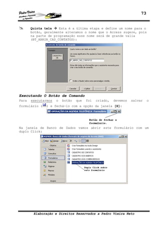 73
Elaboração e Direitos Reservados a Pedro Vieira Neto
Quinta tela Esta é a última etapa e define um nome para o
botão, geralmente alteramos o nome que o Access sugere, pois
na parte de programação esse nome será de grande valia
(BT_ABRIR_CAD_CONTATOS):
Executando O Botão de Comando
Para executarmos o botão que foi criado, devemos salvar o
formulário ( ) e fechá-lo com a opção da janela [X]:
Na janela de Banco de Dados vamos abrir este formulário com um
duplo Click:
 