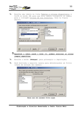77
Elaboração e Direitos Reservados a Pedro Vieira Neto
Escolha uma tabela na lista Tabelas e colunas disponíveis: e
CLICK no botão [>] para que esta tabela transporte os campos
para a listagem Colunas em sua consulta:, veja na figura
abaixo:
Expandindo a tabela usando o botão [+], podemos selecionar as colunas
(campos) específicas.
Escolha o botão [Avançar] para prosseguir a importação;
Será mostrada a seguinte janela para determinarmos um filtro
(chave de seleção dos dados):
Nesse caso não usaremos filtro algum.
 