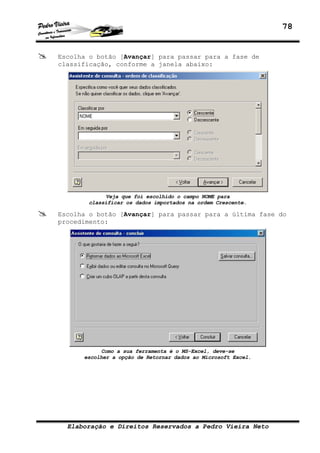 78
Elaboração e Direitos Reservados a Pedro Vieira Neto
Escolha o botão [Avançar] para passar para a fase de
classificação, conforme a janela abaixo:
Veja que foi escolhido o campo NOME para
classificar os dados importados na ordem Crescente.
Escolha o botão [Avançar] para passar para a última fase do
procedimento:
Como a sua ferramenta é o MS-Excel, deve-se
escolher a opção de Retornar dados ao Microsoft Excel.
 