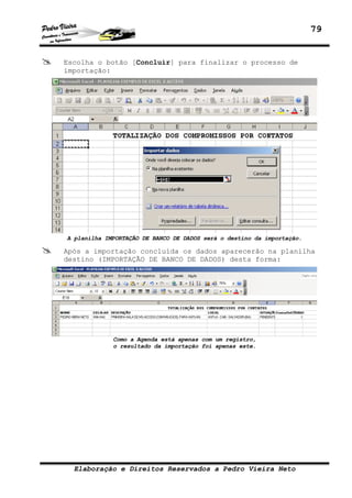 79
Elaboração e Direitos Reservados a Pedro Vieira Neto
Escolha o botão [Concluir] para finalizar o processo de
importação:
A planilha IMPORTAÇÃO DE BANCO DE DADOS será o destino da importação.
Após a importação concluída os dados aparecerão na planilha
destino (IMPORTAÇÃO DE BANCO DE DADOS) desta forma:
Como a Agenda está apenas com um registro,
o resultado da importação foi apenas este.
 