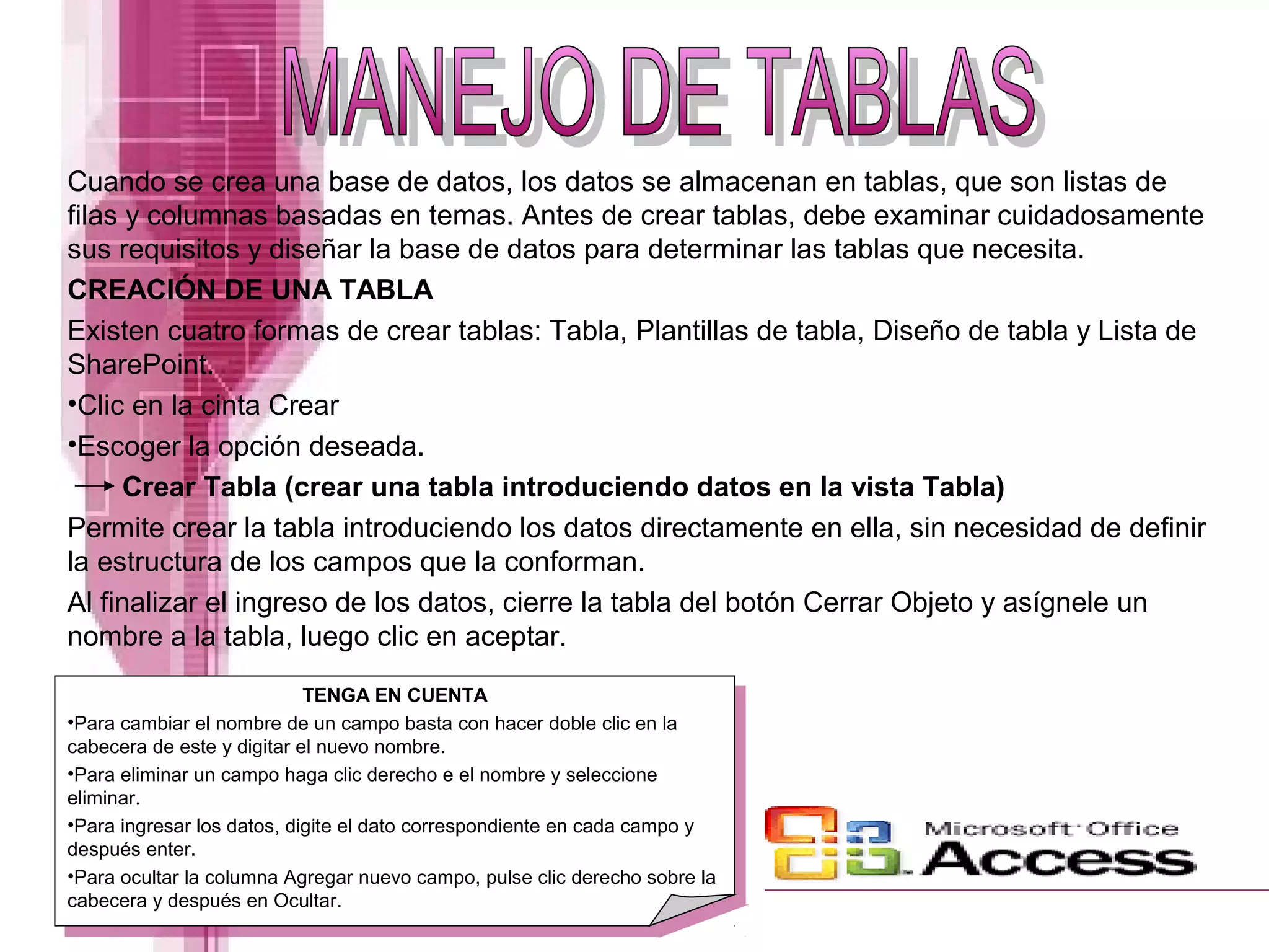 Cuando se crea una base de datos, los datos se almacenan en tablas, que son listas de
filas y columnas basadas en temas. Antes de crear tablas, debe examinar cuidadosamente
sus requisitos y diseñar la base de datos para determinar las tablas que necesita.
CREACIÓN DE UNA TABLA
Existen cuatro formas de crear tablas: Tabla, Plantillas de tabla, Diseño de tabla y Lista de
SharePoint.
•Clic en la cinta Crear
•Escoger la opción deseada.
Crear Tabla (crear una tabla introduciendo datos en la vista Tabla)
Permite crear la tabla introduciendo los datos directamente en ella, sin necesidad de definir
la estructura de los campos que la conforman.
Al finalizar el ingreso de los datos, cierre la tabla del botón Cerrar Objeto y asígnele un
nombre a la tabla, luego clic en aceptar.
TENGA EN CUENTA
•Para cambiar el nombre de un campo basta con hacer doble clic en la
cabecera de este y digitar el nuevo nombre.
•Para eliminar un campo haga clic derecho e el nombre y seleccione
eliminar.
•Para ingresar los datos, digite el dato correspondiente en cada campo y
después enter.
•Para ocultar la columna Agregar nuevo campo, pulse clic derecho sobre la
cabecera y después en Ocultar.
 