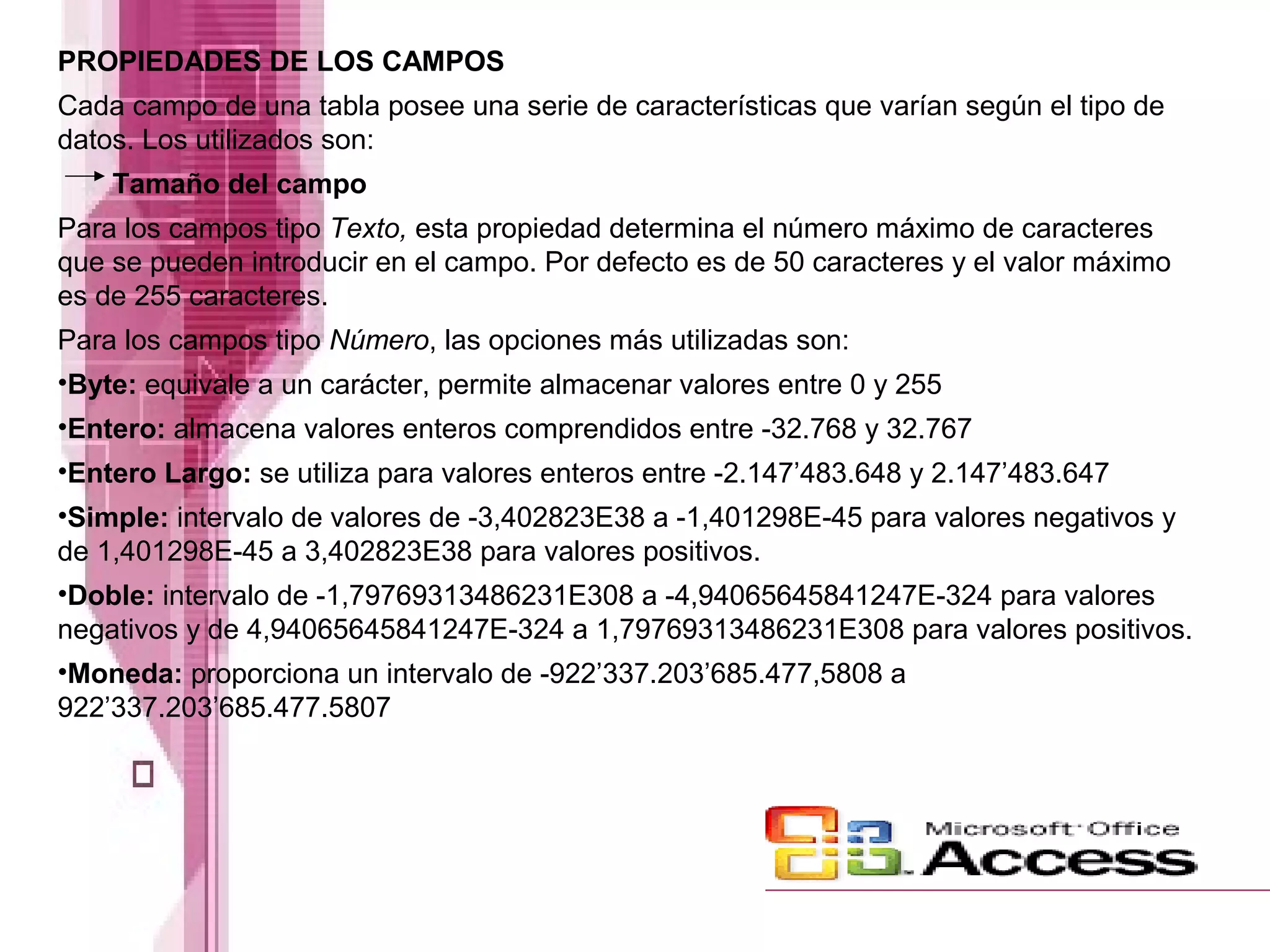 PROPIEDADES DE LOS CAMPOS
Cada campo de una tabla posee una serie de características que varían según el tipo de
datos. Los utilizados son:
Tamaño del campo
Para los campos tipo Texto, esta propiedad determina el número máximo de caracteres
que se pueden introducir en el campo. Por defecto es de 50 caracteres y el valor máximo
es de 255 caracteres.
Para los campos tipo Número, las opciones más utilizadas son:
•Byte: equivale a un carácter, permite almacenar valores entre 0 y 255
•Entero: almacena valores enteros comprendidos entre -32.768 y 32.767
•Entero Largo: se utiliza para valores enteros entre -2.147’483.648 y 2.147’483.647
•Simple: intervalo de valores de -3,402823E38 a -1,401298E-45 para valores negativos y
de 1,401298E-45 a 3,402823E38 para valores positivos.
•Doble: intervalo de -1,79769313486231E308 a -4,94065645841247E-324 para valores
negativos y de 4,94065645841247E-324 a 1,79769313486231E308 para valores positivos.
•Moneda: proporciona un intervalo de -922’337.203’685.477,5808 a
922’337.203’685.477.5807
 