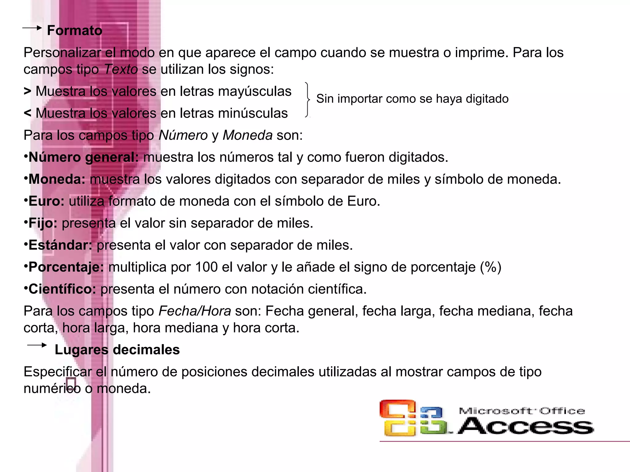 Formato
Personalizar el modo en que aparece el campo cuando se muestra o imprime. Para los
campos tipo Texto se utilizan los signos:
> Muestra los valores en letras mayúsculas
< Muestra los valores en letras minúsculas
Para los campos tipo Número y Moneda son:
•Número general: muestra los números tal y como fueron digitados.
•Moneda: muestra los valores digitados con separador de miles y símbolo de moneda.
•Euro: utiliza formato de moneda con el símbolo de Euro.
•Fijo: presenta el valor sin separador de miles.
•Estándar: presenta el valor con separador de miles.
•Porcentaje: multiplica por 100 el valor y le añade el signo de porcentaje (%)
•Científico: presenta el número con notación científica.
Para los campos tipo Fecha/Hora son: Fecha general, fecha larga, fecha mediana, fecha
corta, hora larga, hora mediana y hora corta.
Lugares decimales
Especificar el número de posiciones decimales utilizadas al mostrar campos de tipo
numérico o moneda.
Sin importar como se haya digitado
 