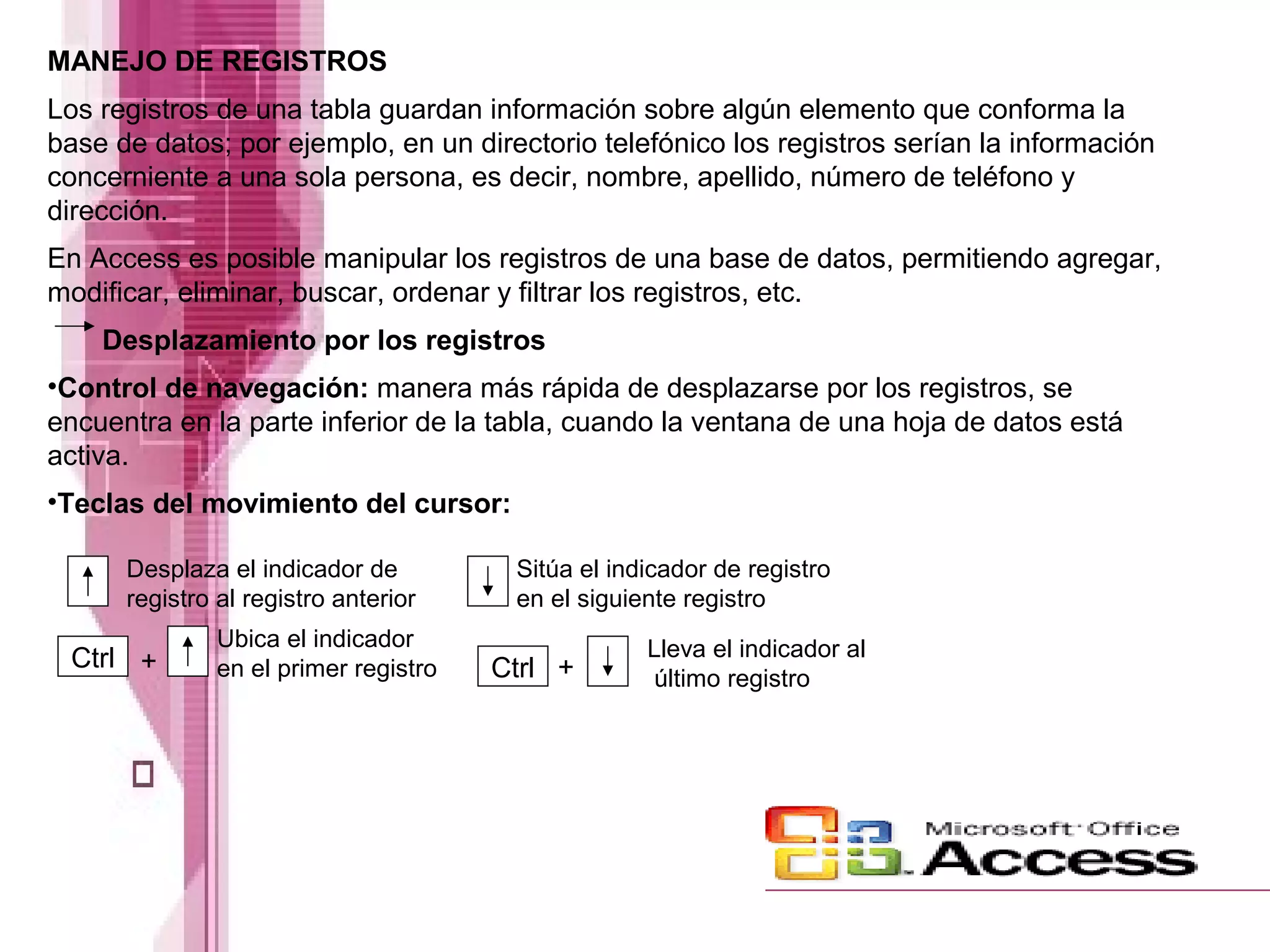 MANEJO DE REGISTROS
Los registros de una tabla guardan información sobre algún elemento que conforma la
base de datos; por ejemplo, en un directorio telefónico los registros serían la información
concerniente a una sola persona, es decir, nombre, apellido, número de teléfono y
dirección.
En Access es posible manipular los registros de una base de datos, permitiendo agregar,
modificar, eliminar, buscar, ordenar y filtrar los registros, etc.
Desplazamiento por los registros
•Control de navegación: manera más rápida de desplazarse por los registros, se
encuentra en la parte inferior de la tabla, cuando la ventana de una hoja de datos está
activa.
•Teclas del movimiento del cursor:
Ctrl Ctrl
Desplaza el indicador de
registro al registro anterior
Sitúa el indicador de registro
en el siguiente registro
+
Ubica el indicador
en el primer registro +
Lleva el indicador al
último registro
 