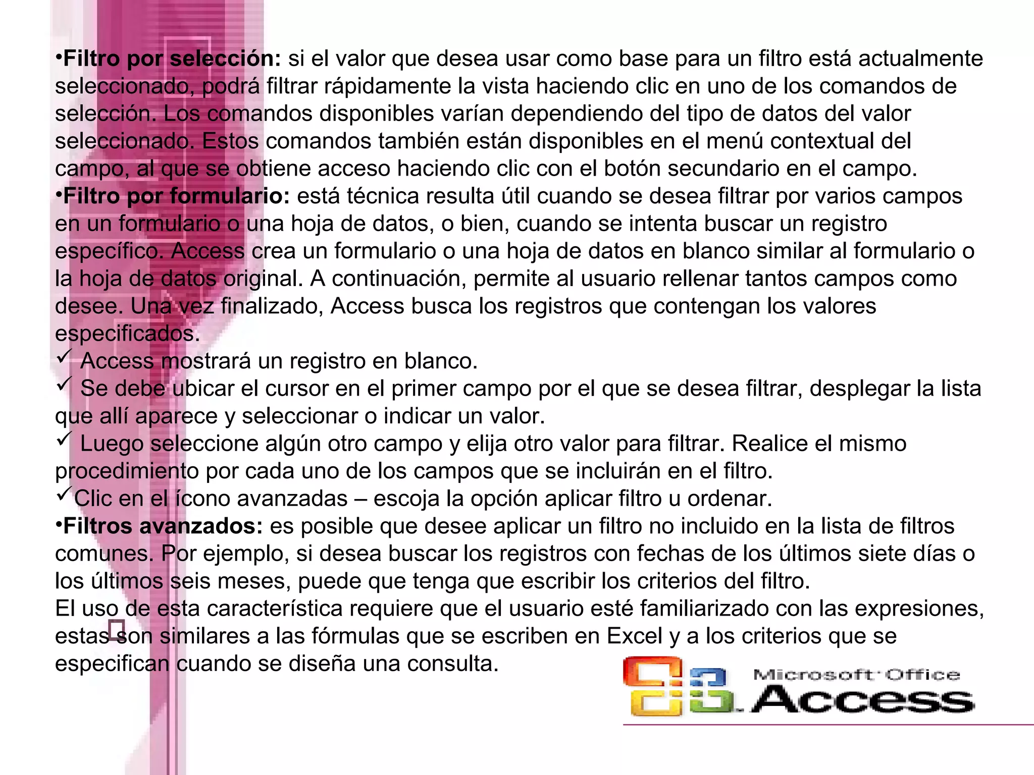•Filtro por selección: si el valor que desea usar como base para un filtro está actualmente
seleccionado, podrá filtrar rápidamente la vista haciendo clic en uno de los comandos de
selección. Los comandos disponibles varían dependiendo del tipo de datos del valor
seleccionado. Estos comandos también están disponibles en el menú contextual del
campo, al que se obtiene acceso haciendo clic con el botón secundario en el campo.
•Filtro por formulario: está técnica resulta útil cuando se desea filtrar por varios campos
en un formulario o una hoja de datos, o bien, cuando se intenta buscar un registro
específico. Access crea un formulario o una hoja de datos en blanco similar al formulario o
la hoja de datos original. A continuación, permite al usuario rellenar tantos campos como
desee. Una vez finalizado, Access busca los registros que contengan los valores
especificados.
 Access mostrará un registro en blanco.
 Se debe ubicar el cursor en el primer campo por el que se desea filtrar, desplegar la lista
que allí aparece y seleccionar o indicar un valor.
 Luego seleccione algún otro campo y elija otro valor para filtrar. Realice el mismo
procedimiento por cada uno de los campos que se incluirán en el filtro.
Clic en el ícono avanzadas – escoja la opción aplicar filtro u ordenar.
•Filtros avanzados: es posible que desee aplicar un filtro no incluido en la lista de filtros
comunes. Por ejemplo, si desea buscar los registros con fechas de los últimos siete días o
los últimos seis meses, puede que tenga que escribir los criterios del filtro.
El uso de esta característica requiere que el usuario esté familiarizado con las expresiones,
estas son similares a las fórmulas que se escriben en Excel y a los criterios que se
especifican cuando se diseña una consulta.
 