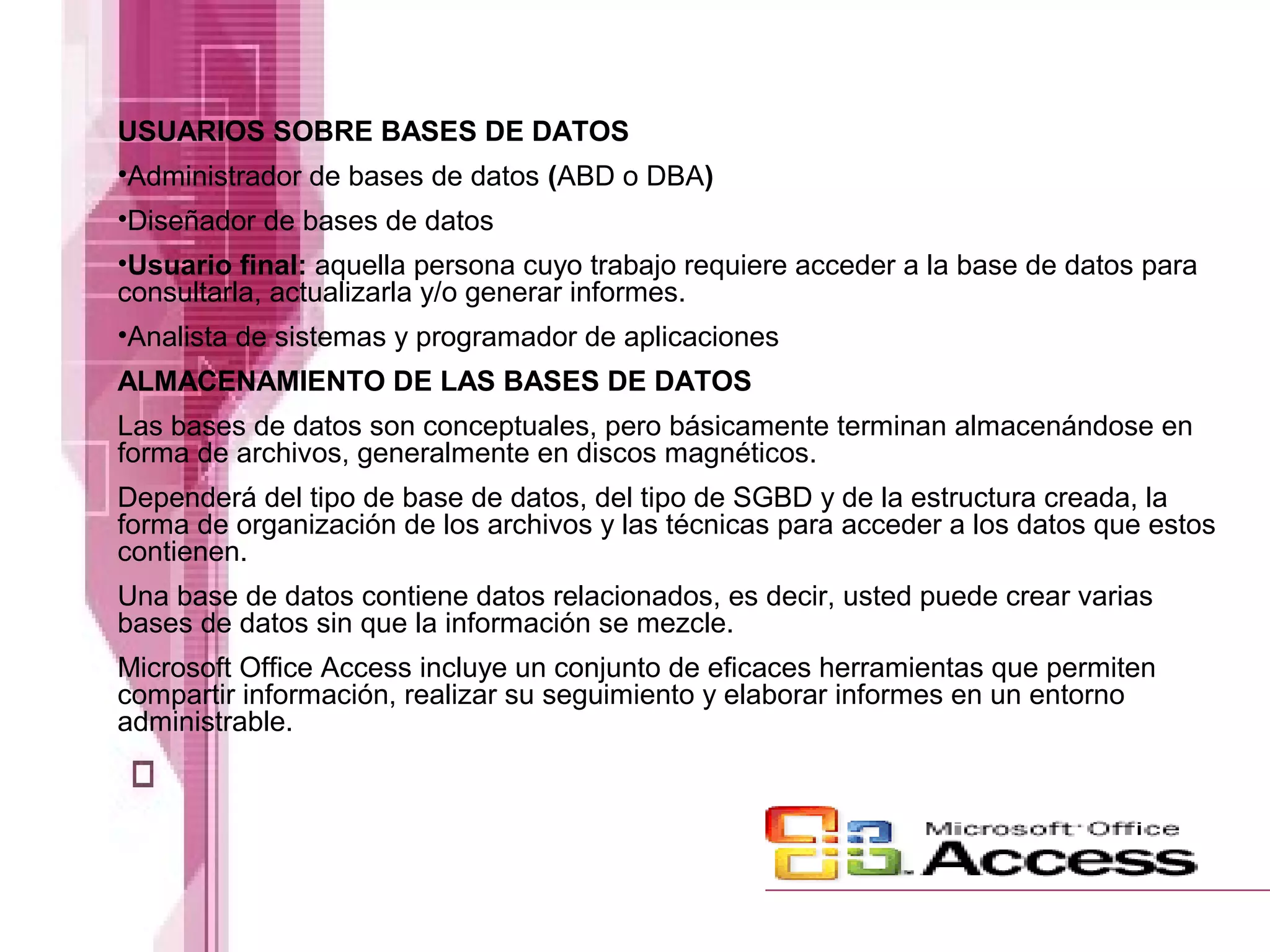 USUARIOS SOBRE BASES DE DATOS
•Administrador de bases de datos (ABD o DBA)
•Diseñador de bases de datos
•Usuario final: aquella persona cuyo trabajo requiere acceder a la base de datos para
consultarla, actualizarla y/o generar informes.
•Analista de sistemas y programador de aplicaciones
ALMACENAMIENTO DE LAS BASES DE DATOS
Las bases de datos son conceptuales, pero básicamente terminan almacenándose en
forma de archivos, generalmente en discos magnéticos.
Dependerá del tipo de base de datos, del tipo de SGBD y de la estructura creada, la
forma de organización de los archivos y las técnicas para acceder a los datos que estos
contienen.
Una base de datos contiene datos relacionados, es decir, usted puede crear varias
bases de datos sin que la información se mezcle.
Microsoft Office Access incluye un conjunto de eficaces herramientas que permiten
compartir información, realizar su seguimiento y elaborar informes en un entorno
administrable.
 