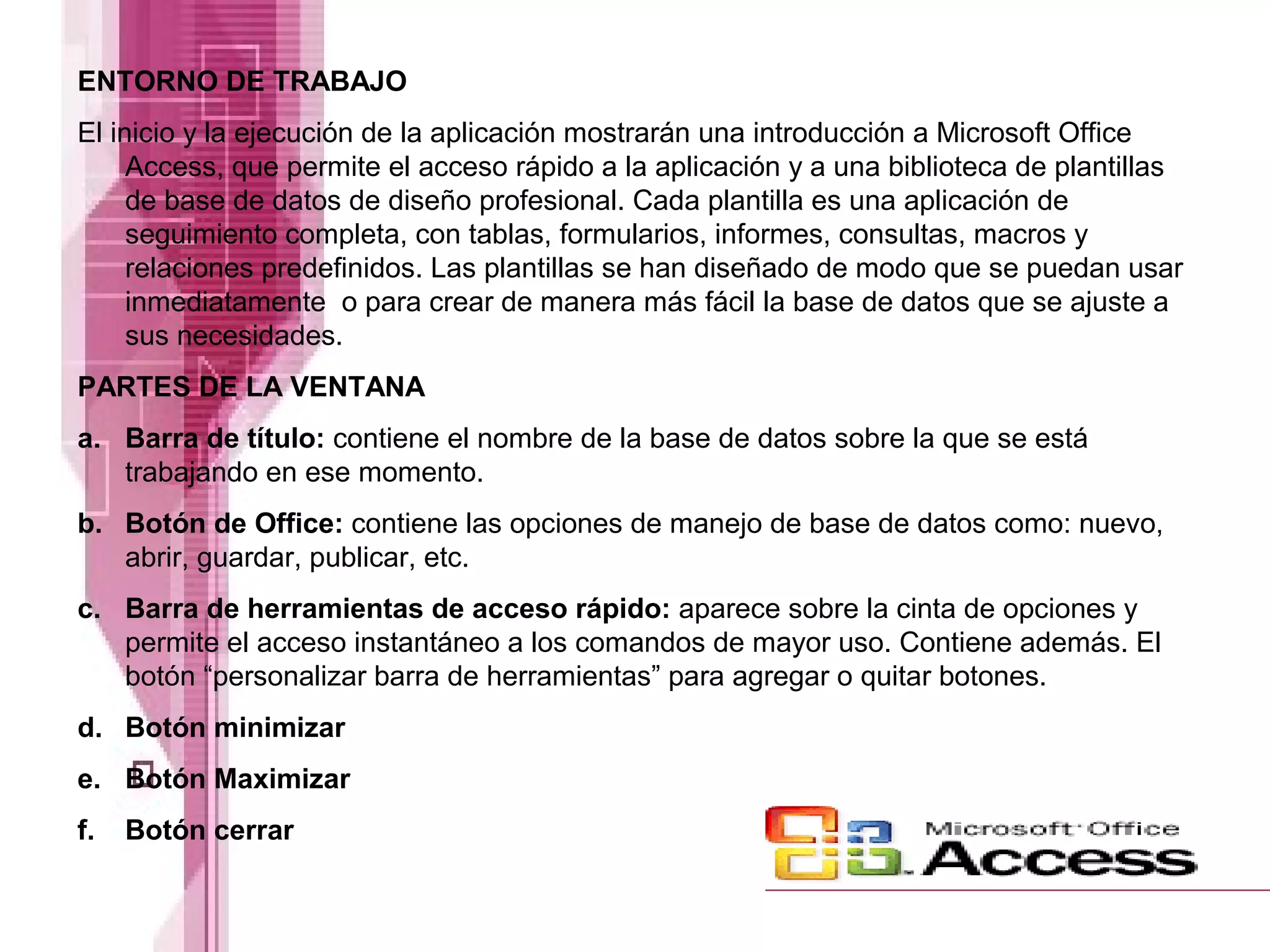 ENTORNO DE TRABAJO
El inicio y la ejecución de la aplicación mostrarán una introducción a Microsoft Office
Access, que permite el acceso rápido a la aplicación y a una biblioteca de plantillas
de base de datos de diseño profesional. Cada plantilla es una aplicación de
seguimiento completa, con tablas, formularios, informes, consultas, macros y
relaciones predefinidos. Las plantillas se han diseñado de modo que se puedan usar
inmediatamente o para crear de manera más fácil la base de datos que se ajuste a
sus necesidades.
PARTES DE LA VENTANA
a. Barra de título: contiene el nombre de la base de datos sobre la que se está
trabajando en ese momento.
b. Botón de Office: contiene las opciones de manejo de base de datos como: nuevo,
abrir, guardar, publicar, etc.
c. Barra de herramientas de acceso rápido: aparece sobre la cinta de opciones y
permite el acceso instantáneo a los comandos de mayor uso. Contiene además. El
botón “personalizar barra de herramientas” para agregar o quitar botones.
d. Botón minimizar
e. Botón Maximizar
f. Botón cerrar
 
