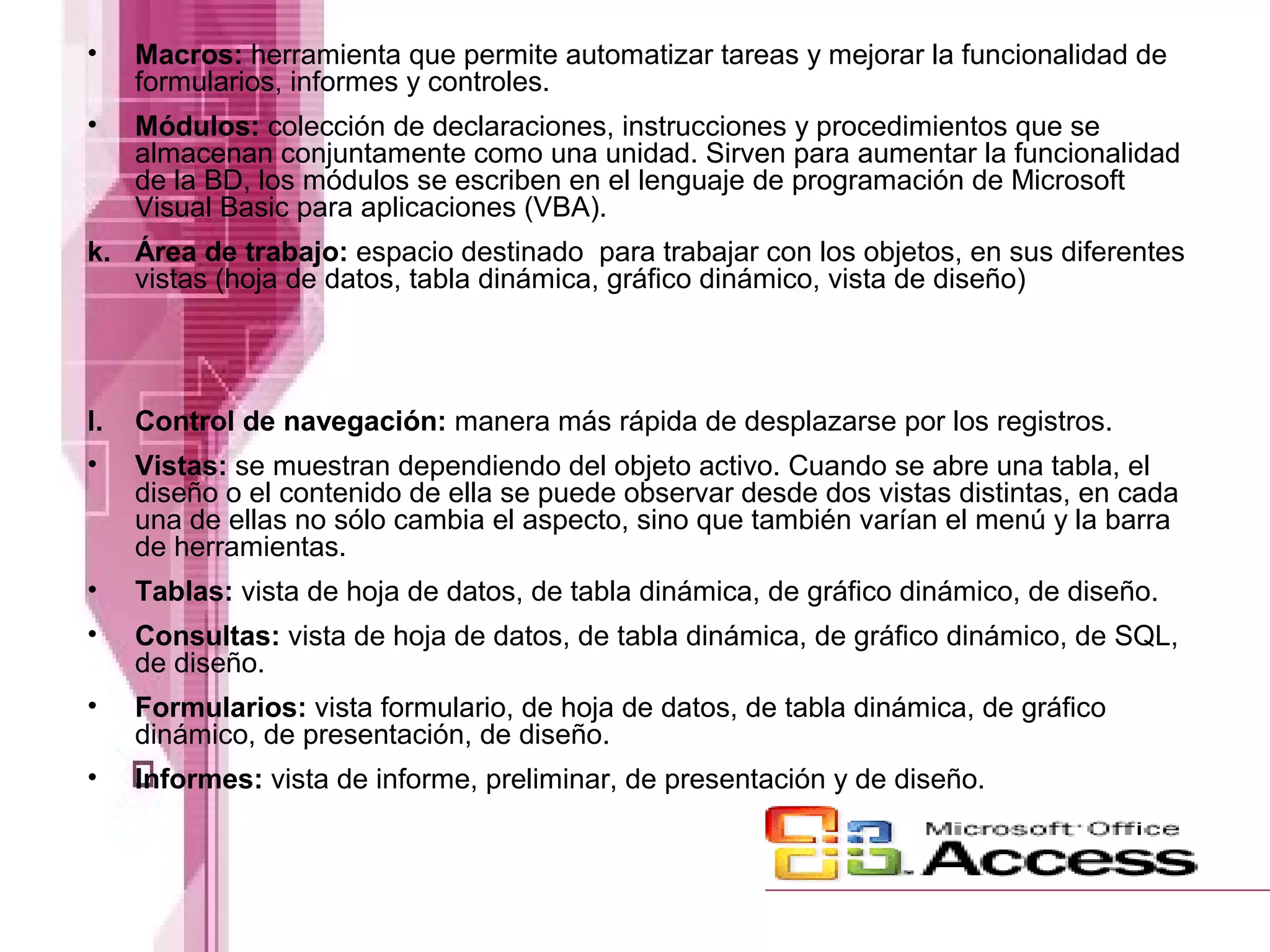 • Macros: herramienta que permite automatizar tareas y mejorar la funcionalidad de
formularios, informes y controles.
• Módulos: colección de declaraciones, instrucciones y procedimientos que se
almacenan conjuntamente como una unidad. Sirven para aumentar la funcionalidad
de la BD, los módulos se escriben en el lenguaje de programación de Microsoft
Visual Basic para aplicaciones (VBA).
k. Área de trabajo: espacio destinado para trabajar con los objetos, en sus diferentes
vistas (hoja de datos, tabla dinámica, gráfico dinámico, vista de diseño)
l. Control de navegación: manera más rápida de desplazarse por los registros.
• Vistas: se muestran dependiendo del objeto activo. Cuando se abre una tabla, el
diseño o el contenido de ella se puede observar desde dos vistas distintas, en cada
una de ellas no sólo cambia el aspecto, sino que también varían el menú y la barra
de herramientas.
• Tablas: vista de hoja de datos, de tabla dinámica, de gráfico dinámico, de diseño.
• Consultas: vista de hoja de datos, de tabla dinámica, de gráfico dinámico, de SQL,
de diseño.
• Formularios: vista formulario, de hoja de datos, de tabla dinámica, de gráfico
dinámico, de presentación, de diseño.
• Informes: vista de informe, preliminar, de presentación y de diseño.
 