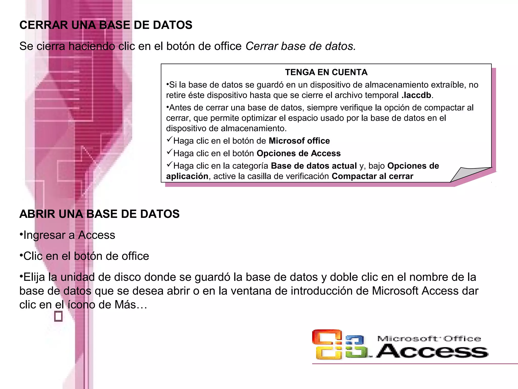 CERRAR UNA BASE DE DATOS
Se cierra haciendo clic en el botón de office Cerrar base de datos.
ABRIR UNA BASE DE DATOS
•Ingresar a Access
•Clic en el botón de office
•Elija la unidad de disco donde se guardó la base de datos y doble clic en el nombre de la
base de datos que se desea abrir o en la ventana de introducción de Microsoft Access dar
clic en el ícono de Más…
TENGA EN CUENTA
•Si la base de datos se guardó en un dispositivo de almacenamiento extraíble, no
retire éste dispositivo hasta que se cierre el archivo temporal .laccdb.
•Antes de cerrar una base de datos, siempre verifique la opción de compactar al
cerrar, que permite optimizar el espacio usado por la base de datos en el
dispositivo de almacenamiento.
Haga clic en el botón de Microsof office
Haga clic en el botón Opciones de Access
Haga clic en la categoría Base de datos actual y, bajo Opciones de
aplicación, active la casilla de verificación Compactar al cerrar
 