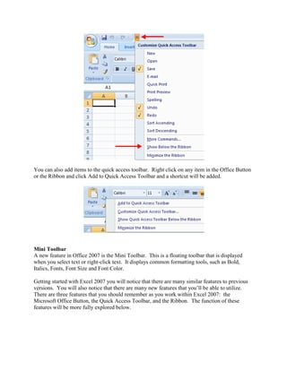 You can also add items to the quick access toolbar. Right click on any item in the Office Button 
or the Ribbon and click Add to Quick Access Toolbar and a shortcut will be added. 
Mini Toolbar 
A new feature in Office 2007 is the Mini Toolbar. This is a floating toolbar that is displayed 
when you select text or right-click text. It displays common formatting tools, such as Bold, 
Italics, Fonts, Font Size and Font Color. 
Getting started with Excel 2007 you will notice that there are many similar features to previous 
versions. You will also notice that there are many new features that you’ll be able to utilize. 
There are three features that you should remember as you work within Excel 2007: the 
Microsoft Office Button, the Quick Access Toolbar, and the Ribbon. The function of these 
features will be more fully explored below. 
 