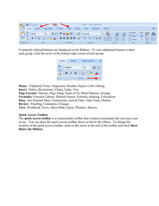 Commonly utilized features are displayed on the Ribbon. To view additional features within 
each group, click the arrow at the bottom right corner of each group. 
Home: Clipboard, Fonts, Alignment, Number, Styles, Cells, Editing 
Insert: Tables, Illustrations, Charts, Links, Text 
Page Layouts: Themes, Page Setup, Scale to Fit, Sheet Options, Arrange 
Formulas: Function Library, Defined Names, Formula Auditing, Calculation 
Data: Get External Data, Connections, Sort & Filter, Data Tools, Outline 
Review: Proofing, Comments, Changes 
View: Workbook Views, Show/Hide, Zoom, Window, Macros 
Quick Access Toolbar 
The quick access toolbar is a customizable toolbar that contains commands that you may want 
to use. You can place the quick access toolbar above or below the ribbon. To change the 
location of the quick access toolbar, click on the arrow at the end of the toolbar and click Show 
Below the Ribbon. 
 