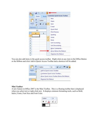 You can also add items to the quick access toolbar. Right click on any item in the Office Button 
or the Ribbon and click Add to Quick Access Toolbar and a shortcut will be added. 
Mini Toolbar 
A new feature in Office 2007 is the Mini Toolbar. This is a floating toolbar that is displayed 
when you select text or right-click text. It displays common formatting tools, such as Bold, 
Italics, Fonts, Font Size and Font Color. 
 