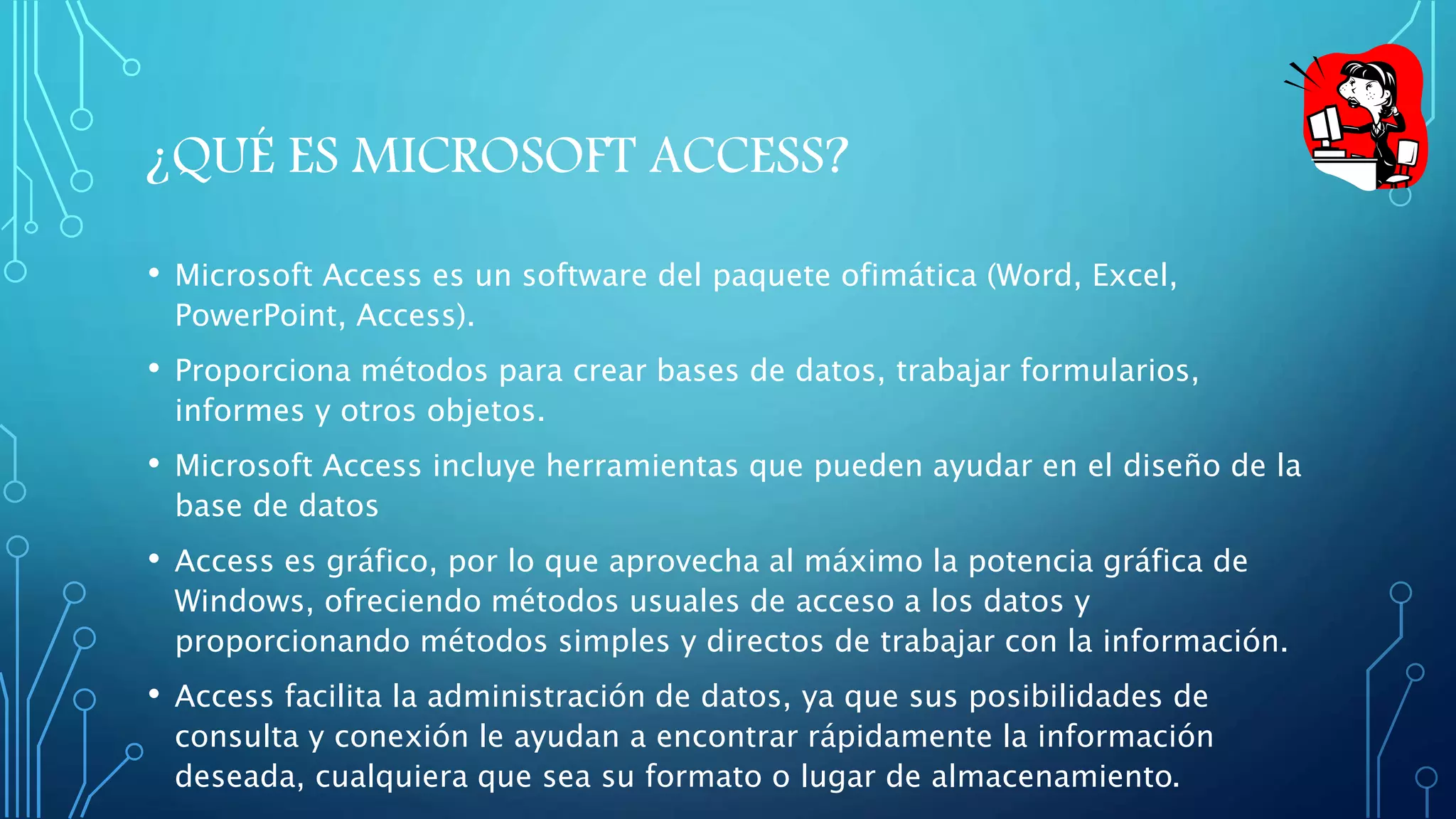 ¿QUÉ ES MICROSOFT ACCESS? 
• Microsoft Access es un software del paquete ofimática (Word, Excel, 
PowerPoint, Access). 
• Proporciona métodos para crear bases de datos, trabajar formularios, 
informes y otros objetos. 
• Microsoft Access incluye herramientas que pueden ayudar en el diseño de la 
base de datos 
• Access es gráfico, por lo que aprovecha al máximo la potencia gráfica de 
Windows, ofreciendo métodos usuales de acceso a los datos y 
proporcionando métodos simples y directos de trabajar con la información. 
• Access facilita la administración de datos, ya que sus posibilidades de 
consulta y conexión le ayudan a encontrar rápidamente la información 
deseada, cualquiera que sea su formato o lugar de almacenamiento. 
 
