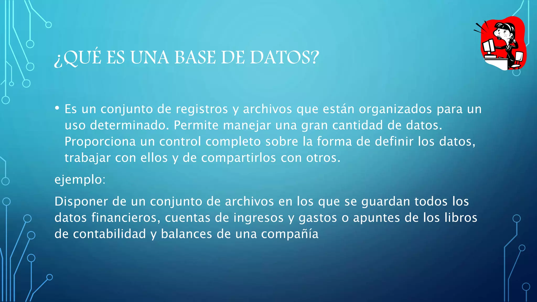 ¿QUÉ ES UNA BASE DE DATOS? 
• Es un conjunto de registros y archivos que están organizados para un 
uso determinado. Permite manejar una gran cantidad de datos. 
Proporciona un control completo sobre la forma de definir los datos, 
trabajar con ellos y de compartirlos con otros. 
ejemplo: 
Disponer de un conjunto de archivos en los que se guardan todos los 
datos financieros, cuentas de ingresos y gastos o apuntes de los libros 
de contabilidad y balances de una compañía 
 