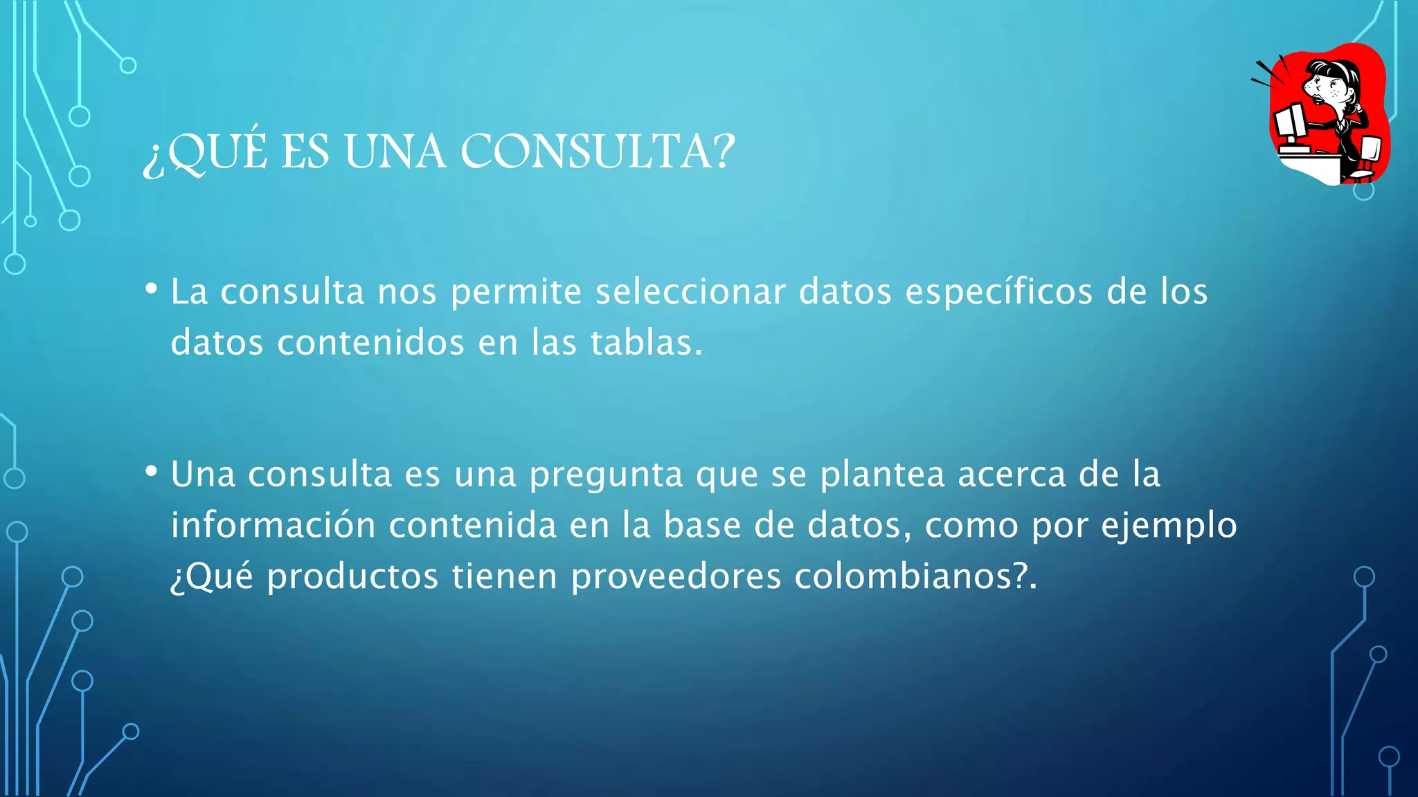 ¿QUÉ ES UNA CONSULTA? 
• La consulta nos permite seleccionar datos específicos de los 
datos contenidos en las tablas. 
• Una consulta es una pregunta que se plantea acerca de la 
información contenida en la base de datos, como por ejemplo 
¿Qué productos tienen proveedores colombianos?. 
 