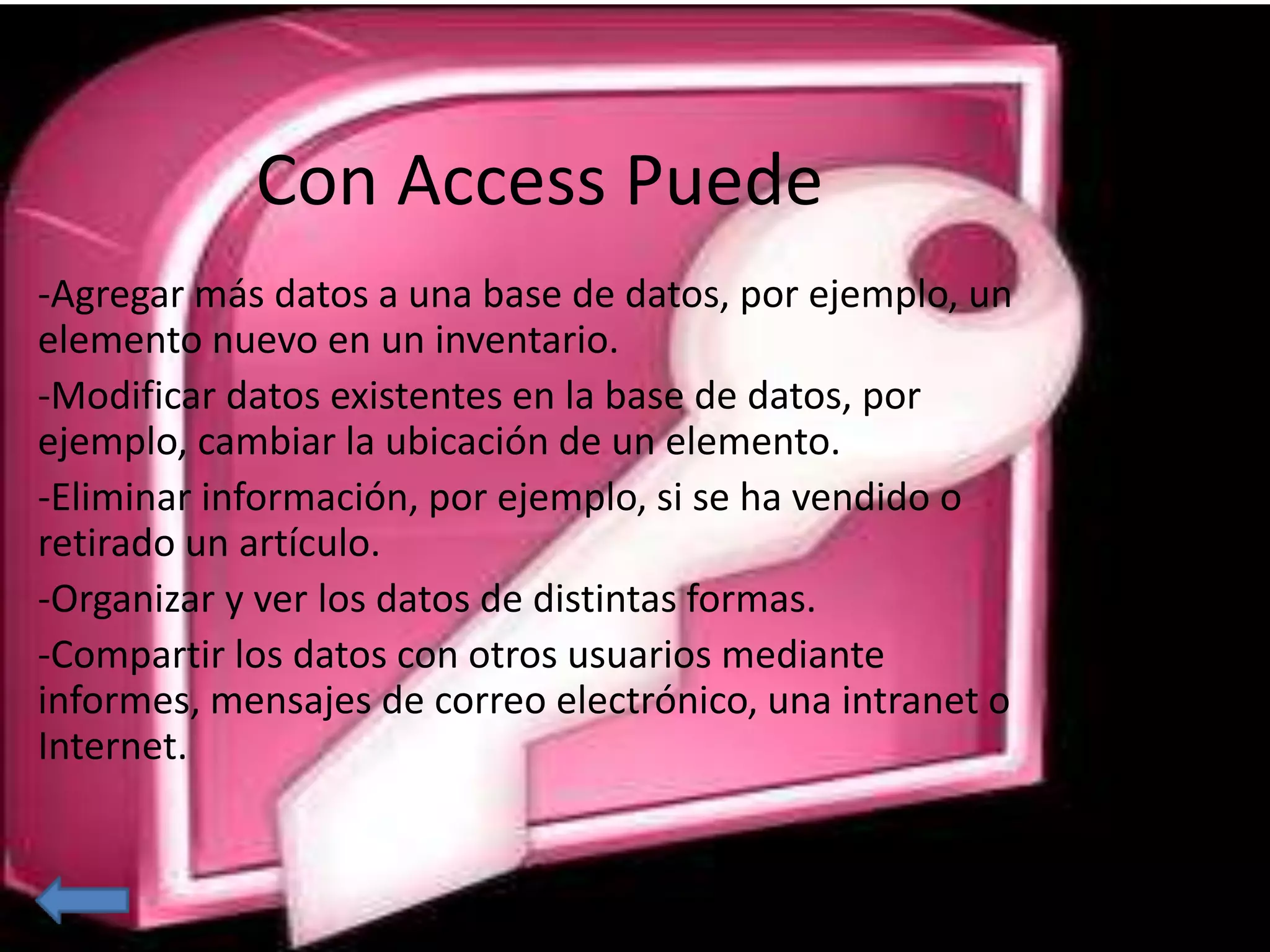 Con Access Puede 
-Agregar más datos a una base de datos, por ejemplo, un 
elemento nuevo en un inventario. 
-Modificar datos existentes en la base de datos, por 
ejemplo, cambiar la ubicación de un elemento. 
-Eliminar información, por ejemplo, si se ha vendido o 
retirado un artículo. 
-Organizar y ver los datos de distintas formas. 
-Compartir los datos con otros usuarios mediante 
informes, mensajes de correo electrónico, una intranet o 
Internet. 
 