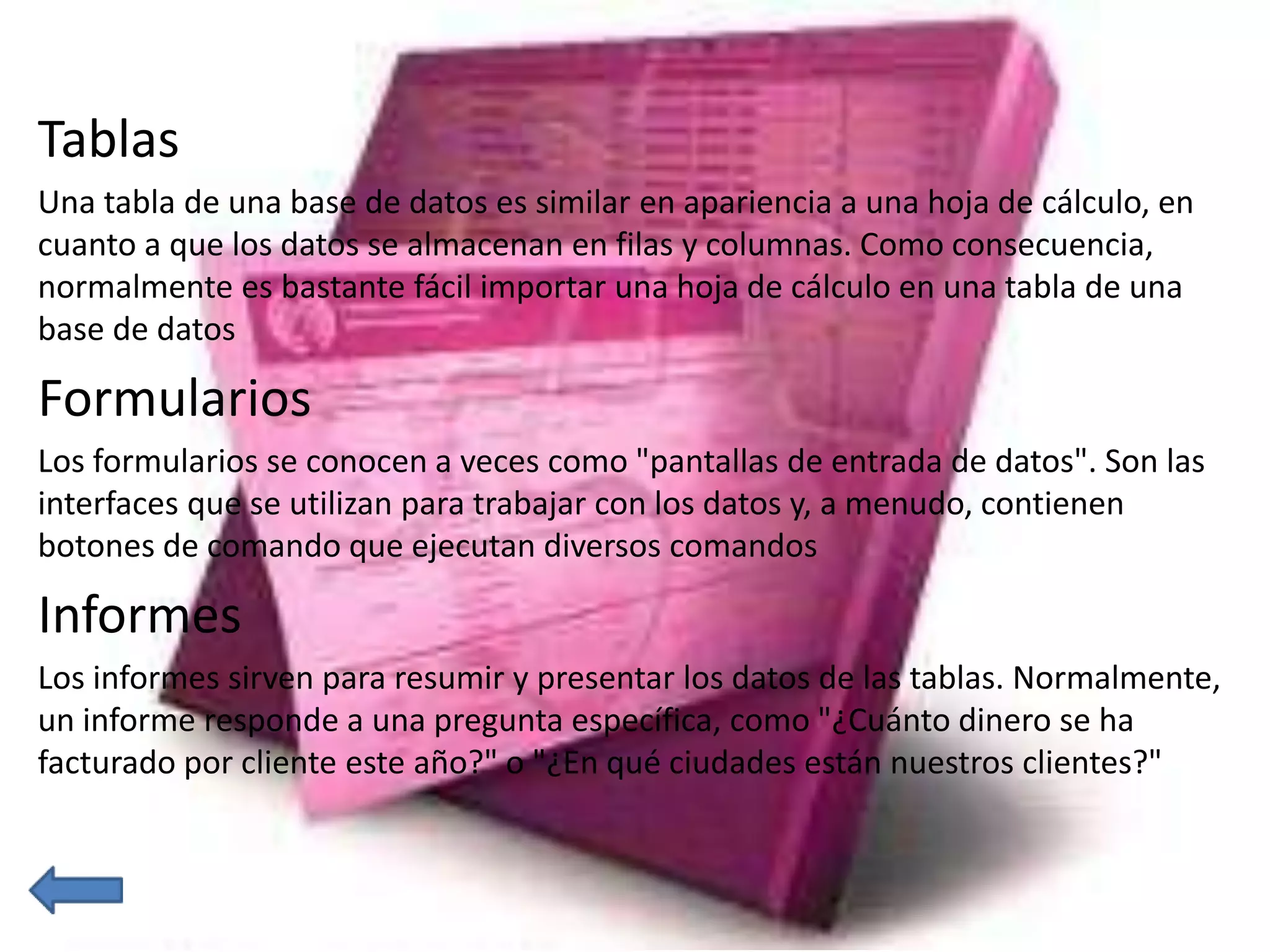 Tablas 
Una tabla de una base de datos es similar en apariencia a una hoja de cálculo, en 
cuanto a que los datos se almacenan en filas y columnas. Como consecuencia, 
normalmente es bastante fácil importar una hoja de cálculo en una tabla de una 
base de datos 
Formularios 
Los formularios se conocen a veces como "pantallas de entrada de datos". Son las 
interfaces que se utilizan para trabajar con los datos y, a menudo, contienen 
botones de comando que ejecutan diversos comandos 
Informes 
Los informes sirven para resumir y presentar los datos de las tablas. Normalmente, 
un informe responde a una pregunta específica, como "¿Cuánto dinero se ha 
facturado por cliente este año?" o "¿En qué ciudades están nuestros clientes?" 
 