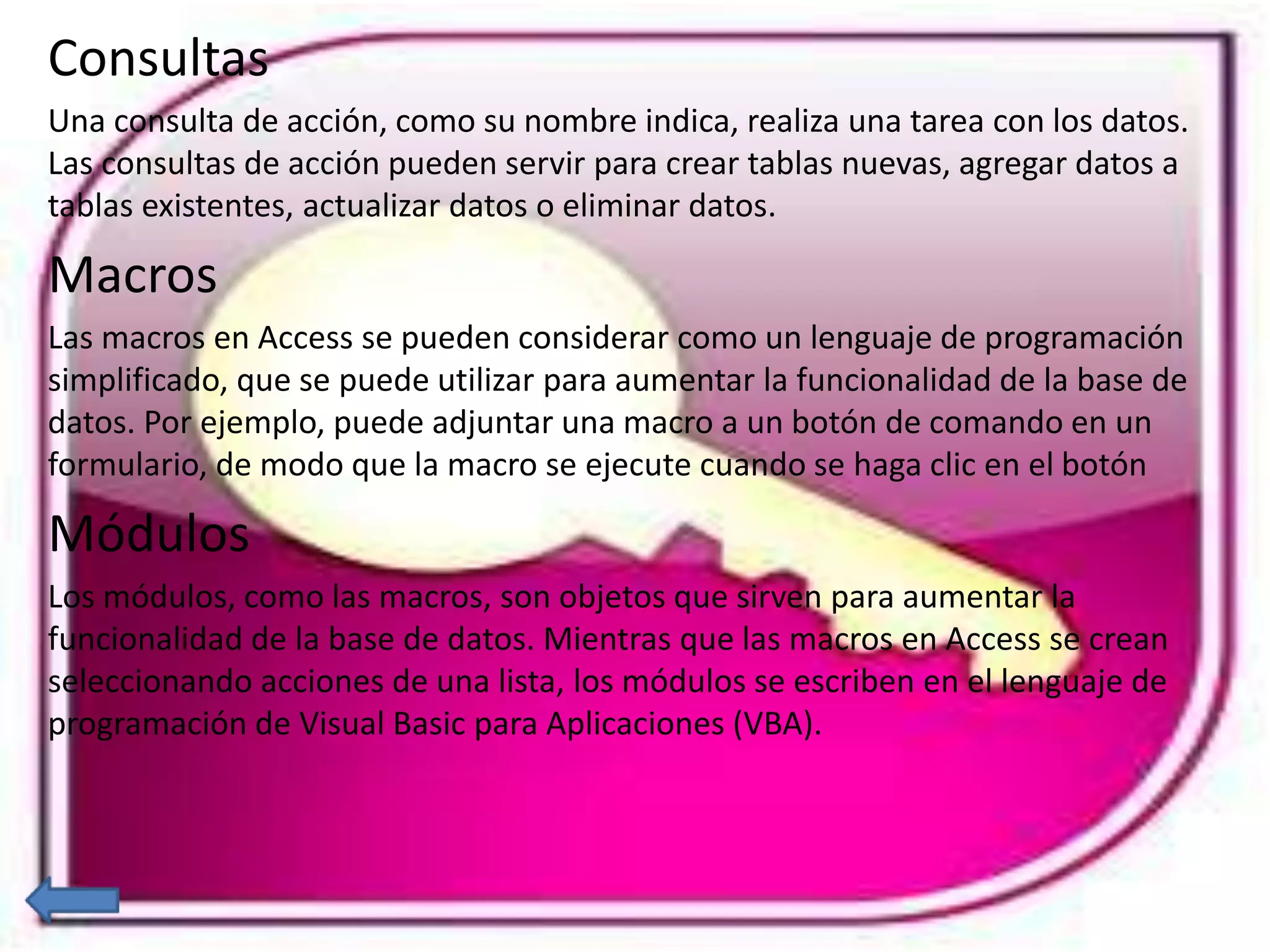 Consultas 
Una consulta de acción, como su nombre indica, realiza una tarea con los datos. 
Las consultas de acción pueden servir para crear tablas nuevas, agregar datos a 
tablas existentes, actualizar datos o eliminar datos. 
Macros 
Las macros en Access se pueden considerar como un lenguaje de programación 
simplificado, que se puede utilizar para aumentar la funcionalidad de la base de 
datos. Por ejemplo, puede adjuntar una macro a un botón de comando en un 
formulario, de modo que la macro se ejecute cuando se haga clic en el botón 
Módulos 
Los módulos, como las macros, son objetos que sirven para aumentar la 
funcionalidad de la base de datos. Mientras que las macros en Access se crean 
seleccionando acciones de una lista, los módulos se escriben en el lenguaje de 
programación de Visual Basic para Aplicaciones (VBA). 
