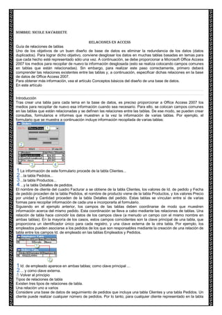 Nombre: Nicole Navarrete RELACIONES EN ACCESS Guía de relaciones de tablas Uno de los objetivos de un buen diseño de base de datos es eliminar la redundancia de los datos (datos duplicados). Para lograr dicho objetivo, conviene desglosar los datos en muchas tablas basadas en temas para que cada hecho esté representado sólo una vez. A continuación, se debe proporcionar a Microsoft Office Access 2007 los medios para recopilar de nuevo la información desglosada (esto se realiza colocando campos comunes en tablas que están relacionadas). Sin embargo, para realizar este paso correctamente, primero deberá comprender las relaciones existentes entre las tablas y, a continuación, especificar dichas relaciones en la base de datos de Office Access 2007. 
Para obtener más información, vea el artículo Conceptos básicos del diseño de una base de datos. En este artículo 
Introducción Tras crear una tabla para cada tema en la base de datos, es preciso proporcionar a Office Access 2007 los medios para recopilar de nuevo esa información cuando sea necesario. Para ello, se colocan campos comunes en las tablas que están relacionadas y se definen las relaciones entre las tablas. De ese modo, se pueden crear consultas, formularios e informes que muestren a la vez la información de varias tablas. Por ejemplo, el formulario que se muestra a continuación incluye información recopilada de varias tablas: 
La información de este formulario procede de la tabla Clientes... 
...la tabla Pedidos... 
...la tabla Productos... 
...y la tabla Detalles de pedidos. El nombre de cliente del cuadro Facturar a se obtiene de la tabla Clientes, los valores de Id. de pedido y Fecha de pedido proceden de la tabla Pedidos, el nombre de producto viene de la tabla Productos, y los valores Precio por unidad y Cantidad proceden de la tabla Detalles del pedido. Estas tablas se vinculan entre sí de varias formas para recopilar información de cada una e incorporarla al formulario. Siguiendo en el ejemplo anterior, los campos de las tablas deben coordinarse de modo que muestren información acerca del mismo pedido. Esta coordinación se lleva a cabo mediante las relaciones de tablas. Una relación de tabla hace coincidir los datos de los campos clave (a menudo un campo con el mismo nombre en ambas tablas). En la mayoría de los casos, estos campos coincidentes son la clave principal de una tabla, que proporciona un identificador único para cada registro, y una clave externa de la otra tabla. Por ejemplo, los empleados pueden asociarse a los pedidos de los que son responsables mediante la creación de una relación de tabla entre los campos Id. de empleado en las tablas Empleados y Pedidos. 
Id. de empleado aparece en ambas tablas; como clave principal ... 
... y como clave externa. 
Volver al principio 
Tipos de relaciones de tabla Existen tres tipos de relaciones de tabla. Una relación uno a varios 
Considere una base de datos de seguimiento de pedidos que incluya una tabla Clientes y una tabla Pedidos. Un cliente puede realizar cualquier número de pedidos. Por lo tanto, para cualquier cliente representado en la tabla  