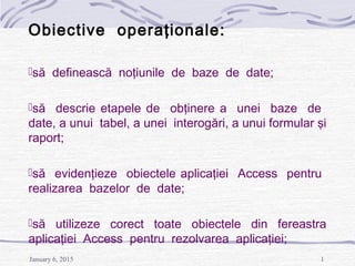 January 6, 2015 1
Obiective operaţionale:
să definească noţiunile de baze de date;
să descrie etapele de obţinere a unei baze de
date, a unui tabel, a unei interogări, a unui formular şi
raport;
să evidenţieze obiectele aplicaţiei Access pentru
realizarea bazelor de date;
să utilizeze corect toate obiectele din fereastra
aplicaţiei Access pentru rezolvarea aplicaţiei;
 