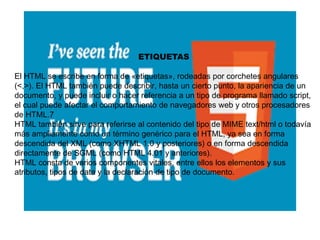 ETIQUETAS
El HTML se escribe en forma de «etiquetas», rodeadas por corchetes angulares
(<,>). El HTML también puede describir, hasta un cierto punto, la apariencia de un
documento, y puede incluir o hacer referencia a un tipo de programa llamado script,
el cual puede afectar el comportamiento de navegadores web y otros procesadores
de HTML.7
HTML también sirve para referirse al contenido del tipo de MIME text/html o todavía
más ampliamente como un término genérico para el HTML, ya sea en forma
descendida del XML (como XHTML 1.0 y posteriores) o en forma descendida
directamente de SGML (como HTML 4.01 y anteriores).
HTML consta de varios componentes vitales, entre ellos los elementos y sus
atributos, tipos de data y la declaración de tipo de documento.
 