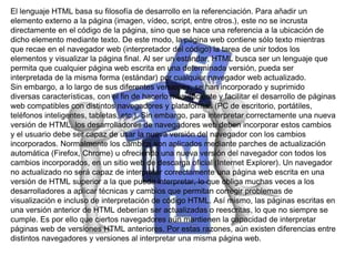 El lenguaje HTML basa su filosofía de desarrollo en la referenciación. Para añadir un
elemento externo a la página (imagen, vídeo, script, entre otros.), este no se incrusta
directamente en el código de la página, sino que se hace una referencia a la ubicación de
dicho elemento mediante texto. De este modo, la página web contiene sólo texto mientras
que recae en el navegador web (interpretador del código) la tarea de unir todos los
elementos y visualizar la página final. Al ser un estándar, HTML busca ser un lenguaje que
permita que cualquier página web escrita en una determinada versión, pueda ser
interpretada de la misma forma (estándar) por cualquier navegador web actualizado.
Sin embargo, a lo largo de sus diferentes versiones, se han incorporado y suprimido
diversas características, con el fin de hacerlo más eficiente y facilitar el desarrollo de páginas
web compatibles con distintos navegadores y plataformas (PC de escritorio, portátiles,
teléfonos inteligentes, tabletas, etc.). Sin embargo, para interpretar correctamente una nueva
versión de HTML, los desarrolladores de navegadores web deben incorporar estos cambios
y el usuario debe ser capaz de usar la nueva versión del navegador con los cambios
incorporados. Normalmente los cambios son aplicados mediante parches de actualización
automática (Firefox, Chrome) u ofreciendo una nueva versión del navegador con todos los
cambios incorporados, en un sitio web de descarga oficial (Internet Explorer). Un navegador
no actualizado no será capaz de interpretar correctamente una página web escrita en una
versión de HTML superior a la que pueda interpretar, lo que obliga muchas veces a los
desarrolladores a aplicar técnicas y cambios que permitan corregir problemas de
visualización e incluso de interpretación de código HTML. Así mismo, las páginas escritas en
una versión anterior de HTML deberían ser actualizadas o reescritas, lo que no siempre se
cumple. Es por ello que ciertos navegadores aún mantienen la capacidad de interpretar
páginas web de versiones HTML anteriores. Por estas razones, aún existen diferencias entre
distintos navegadores y versiones al interpretar una misma página web.
 