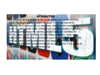 ATRIBUTOS
La mayoría de los atributos de un elemento son pares nombre-
valor, separados por un signo de igual «=» y escritos en la
etiqueta de comienzo de un elemento, después del nombre de
éste. El valor puede estar rodeado por comillas dobles o simples,
aunque ciertos tipos de valores pueden estar sin comillas en
HTML (pero no en XHTML).8 9 De todas maneras, dejar los
valores sin comillas es considerado poco seguro.10 En contraste
con los pares nombre-elemento, hay algunos atributos que
afectan al elemento simplemente por su presencia11 (tal como el
atributo ismap para el elemento img).
 
