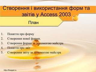 http://freeppt.ru
Створення і використання форм та
звітів у Access 2003
План
1. Поняття про форму
2. Створення нової форми.
3. Створення форми за допомогою майстра
4. Поняття про звіт
5. Створення звіту за допомогою майстра
 