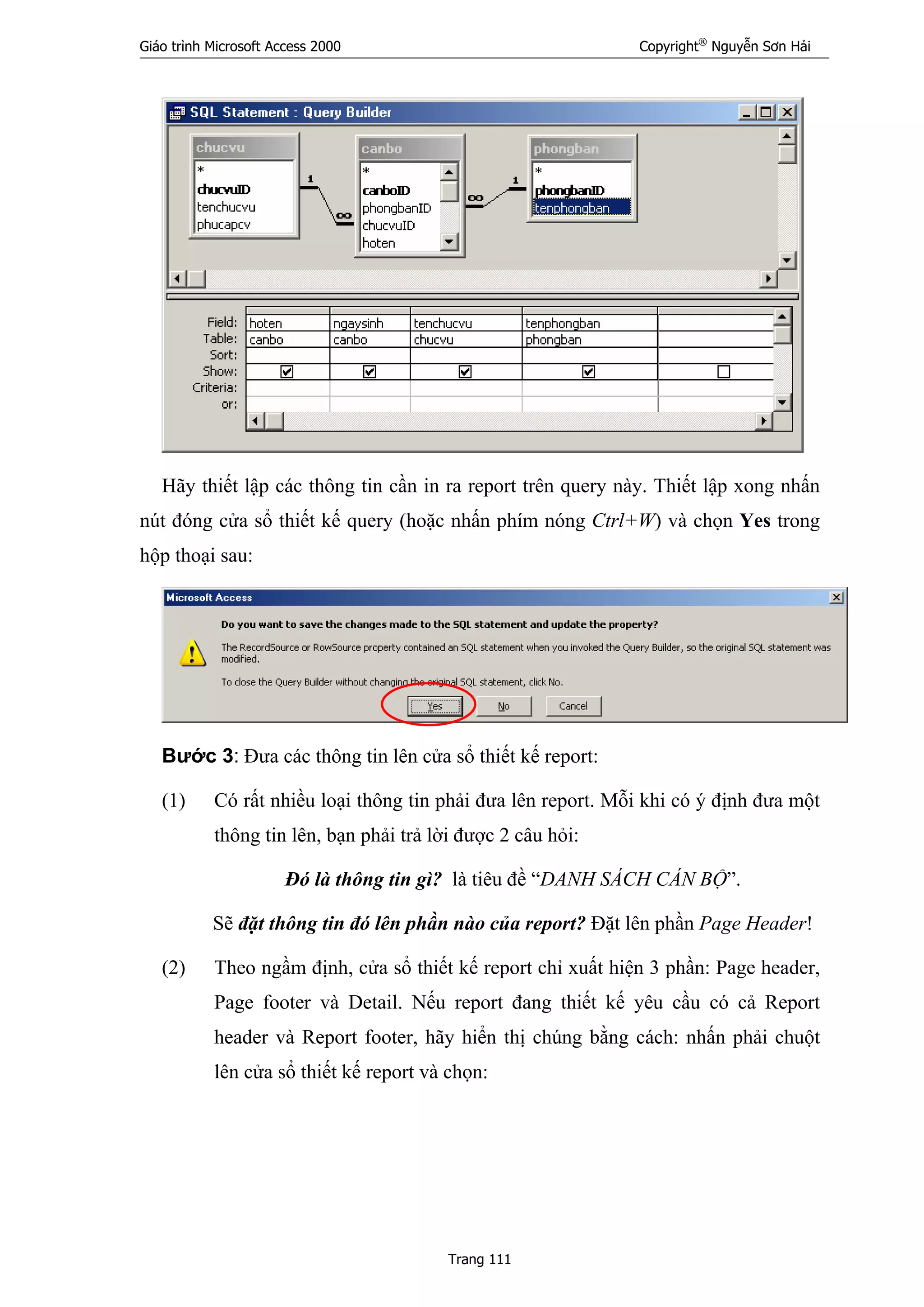 Giáo trình Microsoft Access 2000 Copyright®
Nguyễn Sơn Hải
Trang 111
Hãy thiết lập các thông tin cần in ra report trên query này. Thiết lập xong nhấn
nút đóng cửa sổ thiết kế query (hoặc nhấn phím nóng Ctrl+W) và chọn Yes trong
hộp thoại sau:
Bước 3: Đưa các thông tin lên cửa sổ thiết kế report:
(1) Có rất nhiều loại thông tin phải đưa lên report. Mỗi khi có ý định đưa một
thông tin lên, bạn phải trả lời được 2 câu hỏi:
Đó là thông tin gì? là tiêu đề “DANH SÁCH CÁN BỘ”.
Sẽ đặt thông tin đó lên phần nào của report? Đặt lên phần Page Header!
(2) Theo ngầm định, cửa sổ thiết kế report chỉ xuất hiện 3 phần: Page header,
Page footer và Detail. Nếu report đang thiết kế yêu cầu có cả Report
header và Report footer, hãy hiển thị chúng bằng cách: nhấn phải chuột
lên cửa sổ thiết kế report và chọn:
 