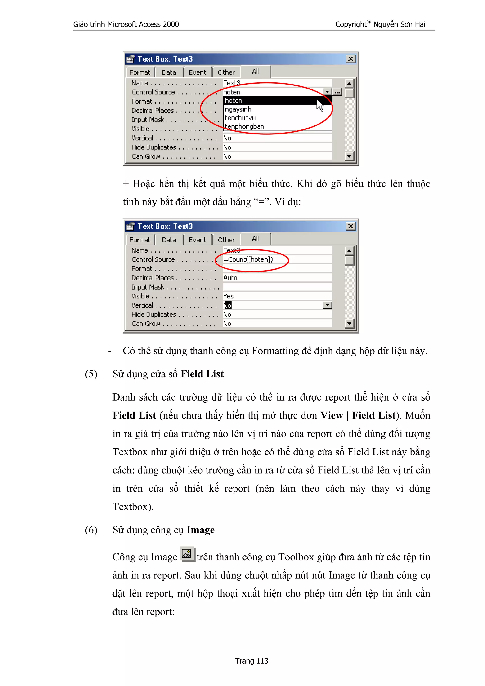 Giáo trình Microsoft Access 2000 Copyright®
Nguyễn Sơn Hải
Trang 113
+ Hoặc hển thị kết quả một biểu thức. Khi đó gõ biểu thức lên thuộc
tính này bắt đầu một dấu bằng “=”. Ví dụ:
- Có thể sử dụng thanh công cụ Formatting để định dạng hộp dữ liệu này.
(5) Sử dụng cửa sổ Field List
Danh sách các trường dữ liệu có thể in ra được report thể hiện ở cửa sổ
Field List (nếu chưa thấy hiển thị mở thực đơn View | Field List). Muốn
in ra giá trị của trường nào lên vị trí nào của report có thể dùng đối tượng
Textbox như giới thiệu ở trên hoặc có thể dùng cửa sổ Field List này bằng
cách: dùng chuột kéo trường cần in ra từ cửa sổ Field List thả lên vị trí cần
in trên cửa sổ thiết kế report (nên làm theo cách này thay vì dùng
Textbox).
(6) Sử dụng công cụ Image
Công cụ Image trên thanh công cụ Toolbox giúp đưa ảnh từ các tệp tin
ảnh in ra report. Sau khi dùng chuột nhấp nút nút Image từ thanh công cụ
đặt lên report, một hộp thoại xuất hiện cho phép tìm đến tệp tin ảnh cần
đưa lên report:
 