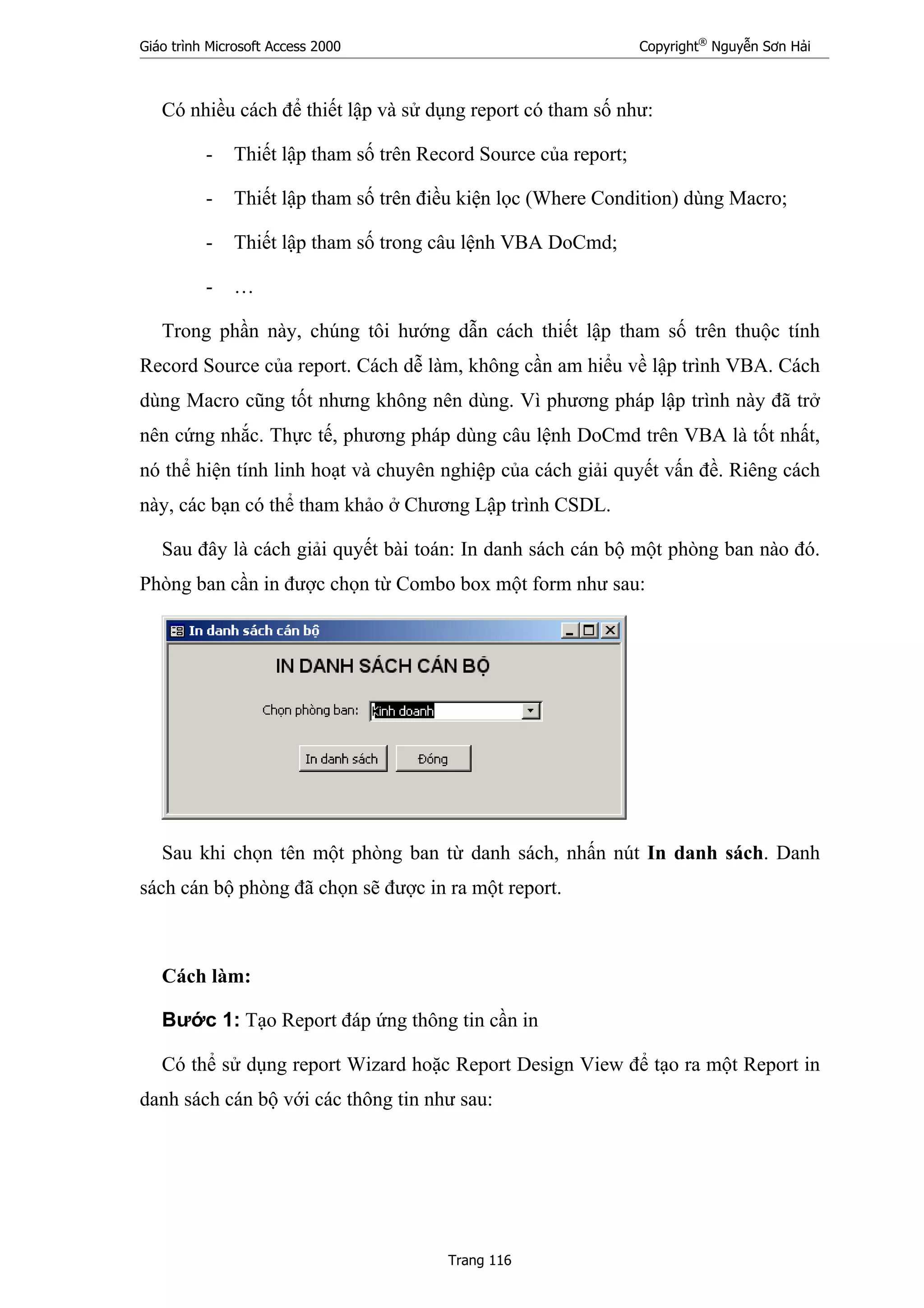 Giáo trình Microsoft Access 2000 Copyright®
Nguyễn Sơn Hải
Trang 116
Có nhiều cách để thiết lập và sử dụng report có tham số như:
- Thiết lập tham số trên Record Source của report;
- Thiết lập tham số trên điều kiện lọc (Where Condition) dùng Macro;
- Thiết lập tham số trong câu lệnh VBA DoCmd;
- …
Trong phần này, chúng tôi hướng dẫn cách thiết lập tham số trên thuộc tính
Record Source của report. Cách dễ làm, không cần am hiểu về lập trình VBA. Cách
dùng Macro cũng tốt nhưng không nên dùng. Vì phương pháp lập trình này đã trở
nên cứng nhắc. Thực tế, phương pháp dùng câu lệnh DoCmd trên VBA là tốt nhất,
nó thể hiện tính linh hoạt và chuyên nghiệp của cách giải quyết vấn đề. Riêng cách
này, các bạn có thể tham khảo ở Chương Lập trình CSDL.
Sau đây là cách giải quyết bài toán: In danh sách cán bộ một phòng ban nào đó.
Phòng ban cần in được chọn từ Combo box một form như sau:
Sau khi chọn tên một phòng ban từ danh sách, nhấn nút In danh sách. Danh
sách cán bộ phòng đã chọn sẽ được in ra một report.
Cách làm:
Bước 1: Tạo Report đáp ứng thông tin cần in
Có thể sử dụng report Wizard hoặc Report Design View để tạo ra một Report in
danh sách cán bộ với các thông tin như sau:
 