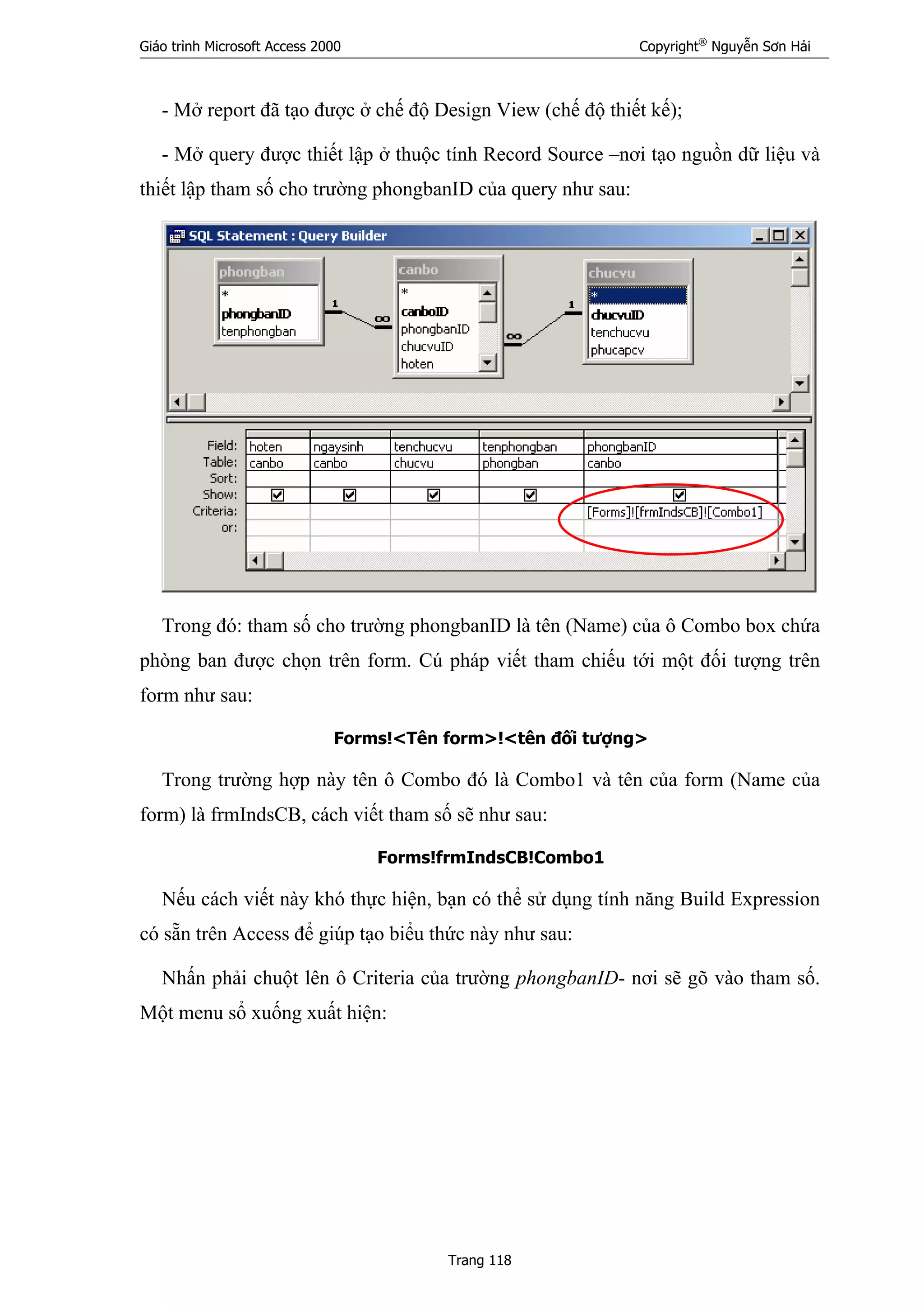 Giáo trình Microsoft Access 2000 Copyright®
Nguyễn Sơn Hải
Trang 118
- Mở report đã tạo được ở chế độ Design View (chế độ thiết kế);
- Mở query được thiết lập ở thuộc tính Record Source –nơi tạo nguồn dữ liệu và
thiết lập tham số cho trường phongbanID của query như sau:
Trong đó: tham số cho trường phongbanID là tên (Name) của ô Combo box chứa
phòng ban được chọn trên form. Cú pháp viết tham chiếu tới một đối tượng trên
form như sau:
Forms!<Tên form>!<tên đối tượng>
Trong trường hợp này tên ô Combo đó là Combo1 và tên của form (Name của
form) là frmIndsCB, cách viết tham số sẽ như sau:
Forms!frmIndsCB!Combo1
Nếu cách viết này khó thực hiện, bạn có thể sử dụng tính năng Build Expression
có sẵn trên Access để giúp tạo biểu thức này như sau:
Nhấn phải chuột lên ô Criteria của trường phongbanID- nơi sẽ gõ vào tham số.
Một menu sổ xuống xuất hiện:
 