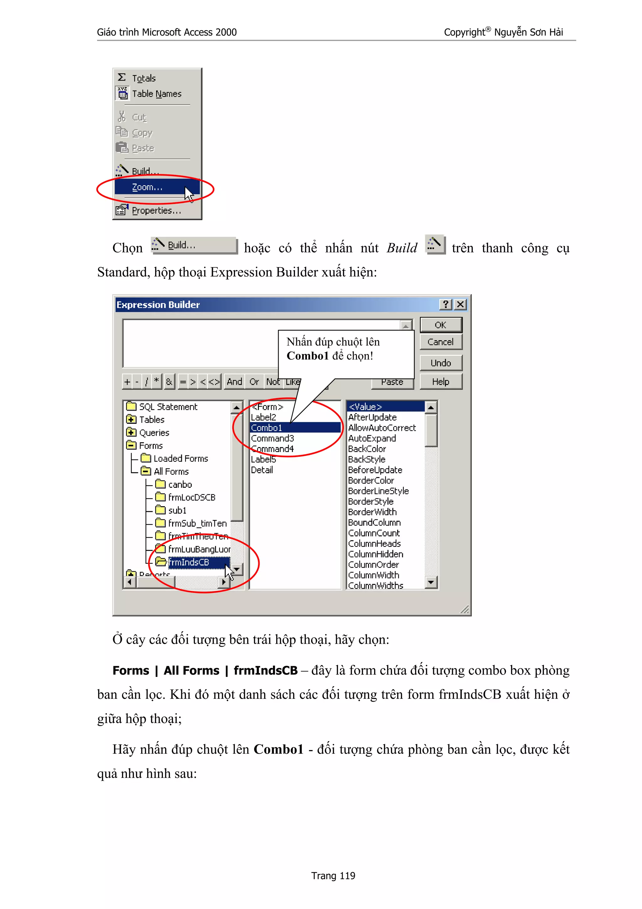 Giáo trình Microsoft Access 2000 Copyright®
Nguyễn Sơn Hải
Trang 119
Chọn hoặc có thể nhấn nút Build trên thanh công cụ
Standard, hộp thoại Expression Builder xuất hiện:
Ở cây các đối tượng bên trái hộp thoại, hãy chọn:
Forms | All Forms | frmIndsCB – đây là form chứa đối tượng combo box phòng
ban cần lọc. Khi đó một danh sách các đối tượng trên form frmIndsCB xuất hiện ở
giữa hộp thoại;
Hãy nhấn đúp chuột lên Combo1 - đối tượng chứa phòng ban cần lọc, được kết
quả như hình sau:
Nhấn đúp chuột lên
Combo1 để chọn!
 