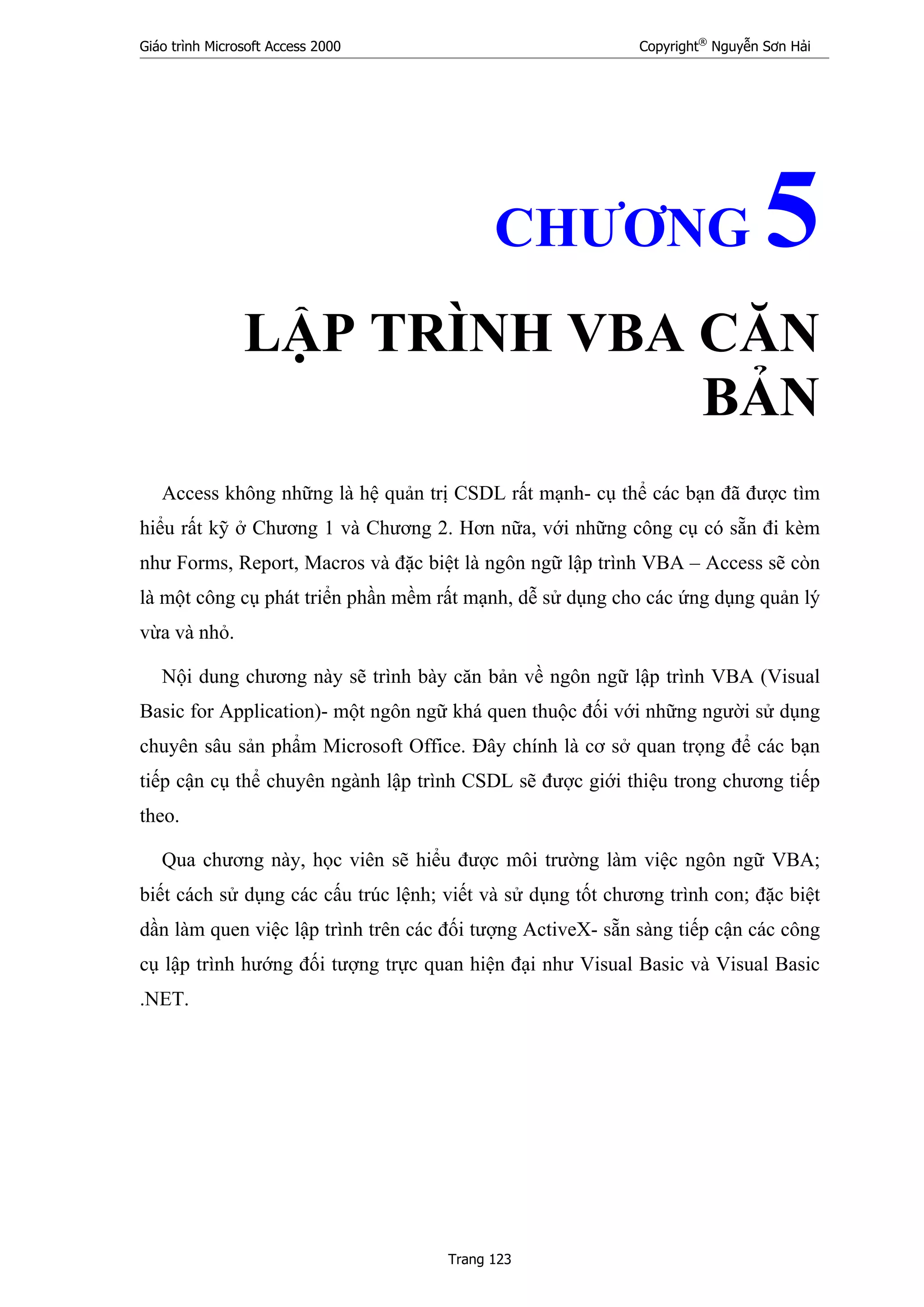 Giáo trình Microsoft Access 2000 Copyright®
Nguyễn Sơn Hải
Trang 123
CHƯƠNG 5
LẬP TRÌNH VBA CĂN
BẢN
Access không những là hệ quản trị CSDL rất mạnh- cụ thể các bạn đã được tìm
hiểu rất kỹ ở Chương 1 và Chương 2. Hơn nữa, với những công cụ có sẵn đi kèm
như Forms, Report, Macros và đặc biệt là ngôn ngữ lập trình VBA – Access sẽ còn
là một công cụ phát triển phần mềm rất mạnh, dễ sử dụng cho các ứng dụng quản lý
vừa và nhỏ.
Nội dung chương này sẽ trình bày căn bản về ngôn ngữ lập trình VBA (Visual
Basic for Application)- một ngôn ngữ khá quen thuộc đối với những người sử dụng
chuyên sâu sản phẩm Microsoft Office. Đây chính là cơ sở quan trọng để các bạn
tiếp cận cụ thể chuyên ngành lập trình CSDL sẽ được giới thiệu trong chương tiếp
theo.
Qua chương này, học viên sẽ hiểu được môi trường làm việc ngôn ngữ VBA;
biết cách sử dụng các cấu trúc lệnh; viết và sử dụng tốt chương trình con; đặc biệt
dần làm quen việc lập trình trên các đối tượng ActiveX- sẵn sàng tiếp cận các công
cụ lập trình hướng đối tượng trực quan hiện đại như Visual Basic và Visual Basic
.NET.
 