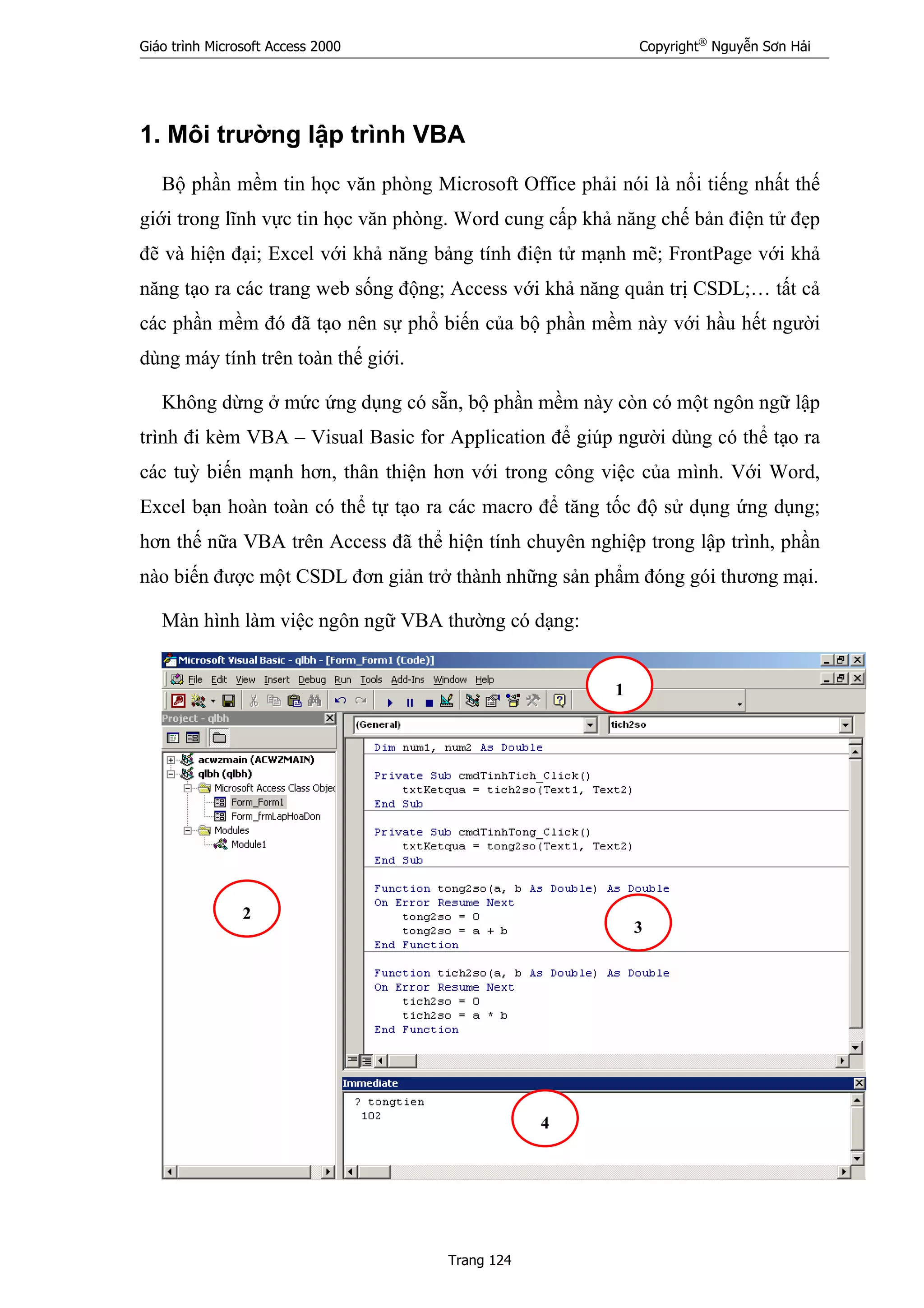 Giáo trình Microsoft Access 2000 Copyright®
Nguyễn Sơn Hải
Trang 124
1. Môi trường lập trình VBA
Bộ phần mềm tin học văn phòng Microsoft Office phải nói là nổi tiếng nhất thế
giới trong lĩnh vực tin học văn phòng. Word cung cấp khả năng chế bản điện tử đẹp
đẽ và hiện đại; Excel với khả năng bảng tính điện tử mạnh mẽ; FrontPage với khả
năng tạo ra các trang web sống động; Access với khả năng quản trị CSDL;… tất cả
các phần mềm đó đã tạo nên sự phổ biến của bộ phần mềm này với hầu hết người
dùng máy tính trên toàn thế giới.
Không dừng ở mức ứng dụng có sẵn, bộ phần mềm này còn có một ngôn ngữ lập
trình đi kèm VBA – Visual Basic for Application để giúp người dùng có thể tạo ra
các tuỳ biến mạnh hơn, thân thiện hơn với trong công việc của mình. Với Word,
Excel bạn hoàn toàn có thể tự tạo ra các macro để tăng tốc độ sử dụng ứng dụng;
hơn thế nữa VBA trên Access đã thể hiện tính chuyên nghiệp trong lập trình, phần
nào biến được một CSDL đơn giản trở thành những sản phẩm đóng gói thương mại.
Màn hình làm việc ngôn ngữ VBA thường có dạng:
1
2
3
4
 