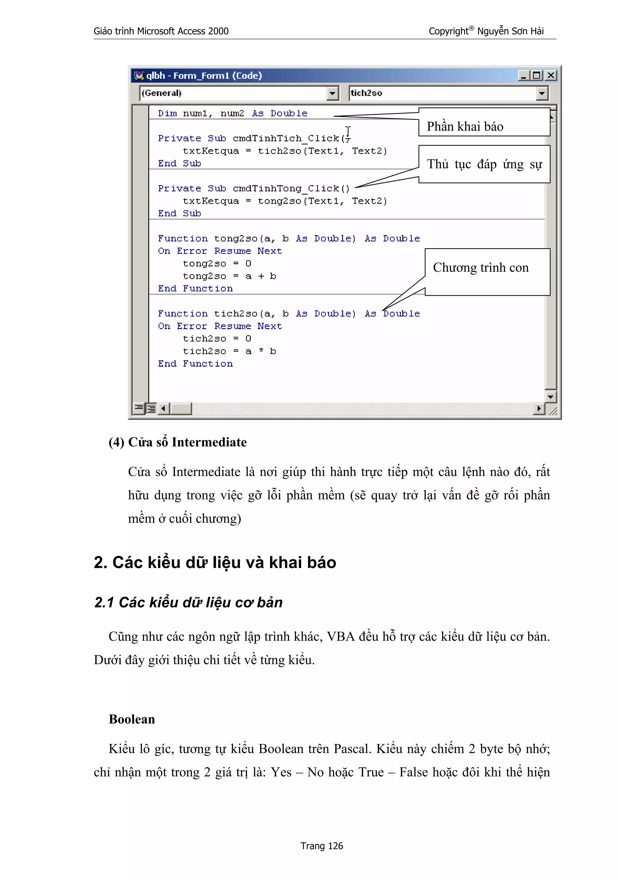 Giáo trình Microsoft Access 2000 Copyright®
Nguyễn Sơn Hải
Trang 126
(4) Cửa sổ Intermediate
Cửa sổ Intermediate là nơi giúp thi hành trực tiếp một câu lệnh nào đó, rất
hữu dụng trong việc gỡ lỗi phần mềm (sẽ quay trở lại vấn đề gỡ rối phần
mềm ở cuối chương)
2. Các kiểu dữ liệu và khai báo
2.1 Các kiểu dữ liệu cơ bản
Cũng như các ngôn ngữ lập trình khác, VBA đều hỗ trợ các kiểu dữ liệu cơ bản.
Dưới đây giới thiệu chi tiết về từng kiểu.
Boolean
Kiểu lô gíc, tương tự kiểu Boolean trên Pascal. Kiểu này chiếm 2 byte bộ nhớ;
chỉ nhận một trong 2 giá trị là: Yes – No hoặc True – False hoặc đôi khi thể hiện
Phần khai báo
Thủ tục đáp ứng sự
Chương trình con
 