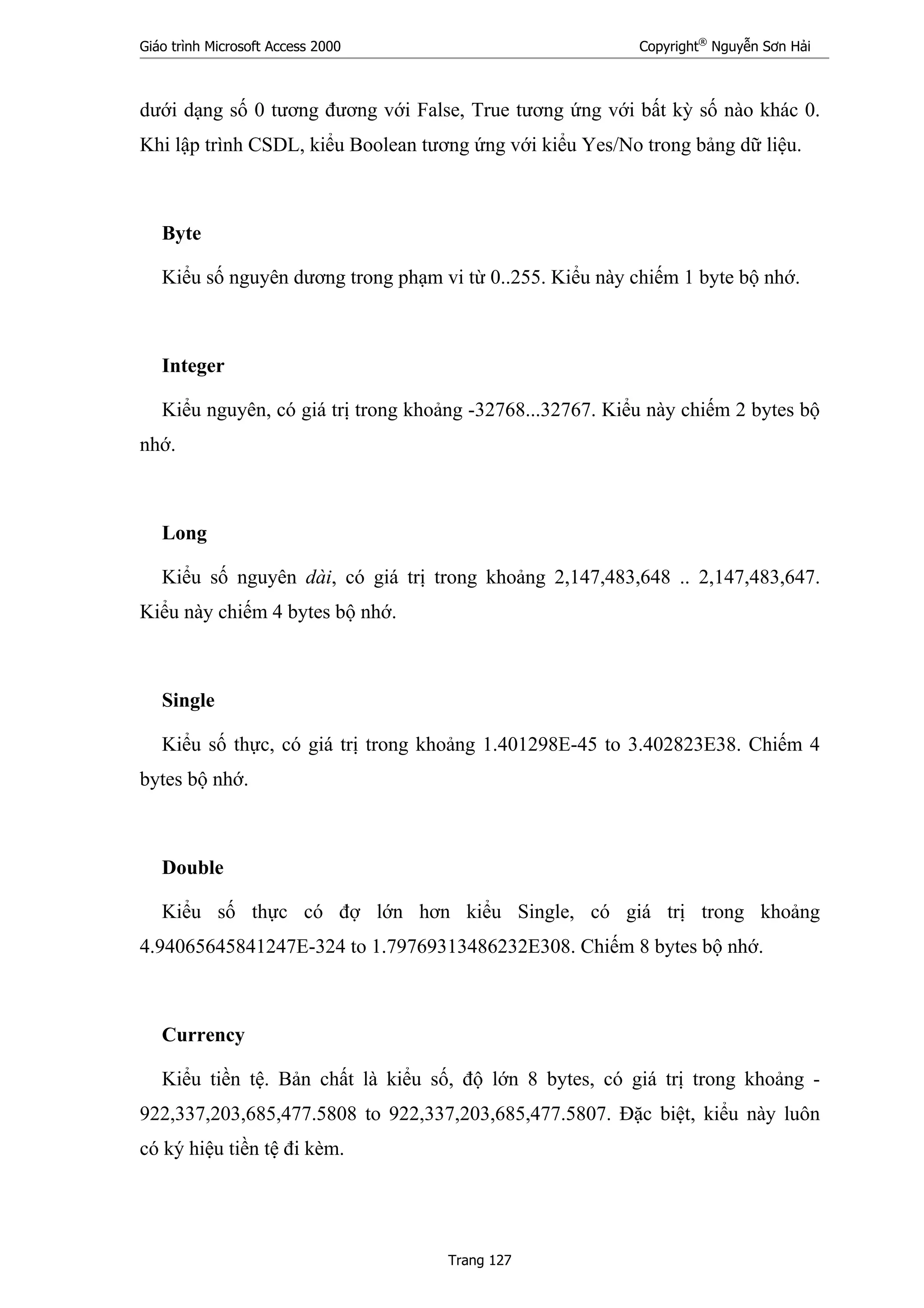 Giáo trình Microsoft Access 2000 Copyright®
Nguyễn Sơn Hải
Trang 127
dưới dạng số 0 tương đương với False, True tương ứng với bất kỳ số nào khác 0.
Khi lập trình CSDL, kiểu Boolean tương ứng với kiểu Yes/No trong bảng dữ liệu.
Byte
Kiểu số nguyên dương trong phạm vi từ 0..255. Kiểu này chiếm 1 byte bộ nhớ.
Integer
Kiểu nguyên, có giá trị trong khoảng -32768...32767. Kiểu này chiếm 2 bytes bộ
nhớ.
Long
Kiểu số nguyên dài, có giá trị trong khoảng 2,147,483,648 .. 2,147,483,647.
Kiểu này chiếm 4 bytes bộ nhớ.
Single
Kiểu số thực, có giá trị trong khoảng 1.401298E-45 to 3.402823E38. Chiếm 4
bytes bộ nhớ.
Double
Kiểu số thực có đợ lớn hơn kiểu Single, có giá trị trong khoảng
4.94065645841247E-324 to 1.79769313486232E308. Chiếm 8 bytes bộ nhớ.
Currency
Kiểu tiền tệ. Bản chất là kiểu số, độ lớn 8 bytes, có giá trị trong khoảng -
922,337,203,685,477.5808 to 922,337,203,685,477.5807. Đặc biệt, kiểu này luôn
có ký hiệu tiền tệ đi kèm.
 